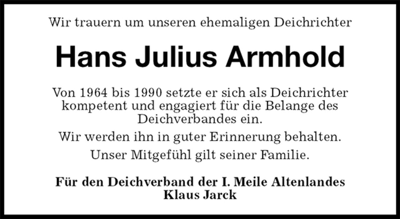 <p>Wir trauern um unseren ehemaligen Deichrichter<br />Hans Julius Armhold<br />Von 1964 bis 1990 setzte er sich als Deichrichter<br />kompetent und engagiert für die Belange des<br />Deichverbandes ein.<br />Wir werden ihn in guter Erinnerung behalten.<br />Unser Mitgefühl gilt seiner Familie.<br />Für den Deichverband der I. Meile Altenlandes<br />Klaus Jarck</p>