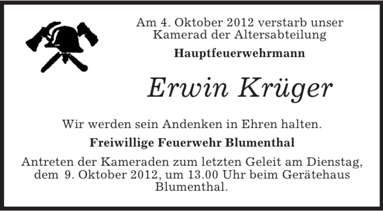 <p>Am 4. Oktober 2012 verstarb unser<br />Kamerad der Altersabteilung<br />Hauptfeuerwehrmann</p>
<p>Erwin Krüger<br />Wir werden sein Andenken in Ehren halten.<br />Freiwillige Feuerwehr Blumenthal<br />Antreten der Kameraden zum letzten Geleit am Dienstag,<br />dem 9. Oktober 2012, um 13.00 Uhr beim Gerätehaus<br />Blumenthal.</p>
