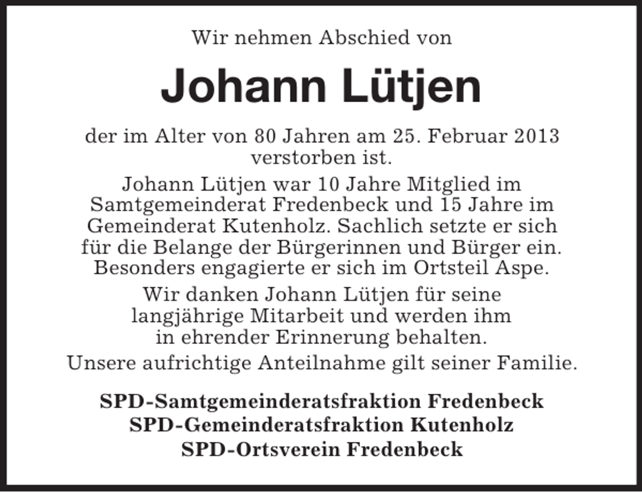 <p>Wir nehmen Abschied von</p><p>Johann Lütjen<br />der im Alter von 80 Jahren am 25. Februar 2013<br />verstorben ist.<br />Johann Lütjen war 10 Jahre Mitglied im<br />Samtgemeinderat Fredenbeck und 15 Jahre im<br />Gemeinderat Kutenholz. Sachlich setzte er sich<br />für die Belange der Bürgerinnen und Bürger ein.<br />Besonders engagierte er sich im Ortsteil Aspe.<br />Wir danken Johann Lütjen für seine<br />langjährige Mitarbeit und werden ihm<br />in ehrender Erinnerung behalten.<br />Unsere aufrichtige Anteilnahme gilt seiner Familie.<br />SPD-Samtgemeinderatsfraktion Fredenbeck<br />SPD-Gemeinderatsfraktion Kutenholz<br />SPD-Ortsverein Fredenbeck</p>