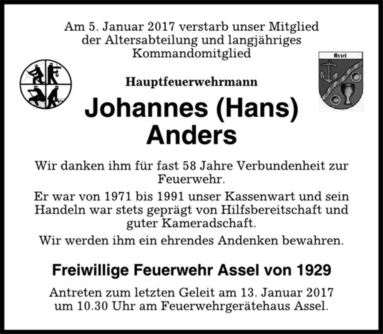 <p>Am 5. Januar 2017 verstarb unser Mitglied<br />der Altersabteilung und langjähriges Kommandomitglied</p><p>Hauptfeuerwehrmann<br />Johannes (Hans) Anders</p><p>Wird danken ihm für fast 58 Jahre Verbundenheit zur Feuerwehr.<br />Er war von 1971 bis 1991 unser Kassenwart und sein Handeln war stets<br />geprägt von Hilfsbereitschaft und guter Kameradschaft.</p><p>Wir werden ihm ein ehrendes Andenken bewahren.</p><p>Freiwillige Feuerwehr Assel von 1929</p><p>Antreten zum letzten Geleit am 13. Januar 2017 um<br />10.30 Uhr am Feuerwehrgerätehaus Assel.</p>