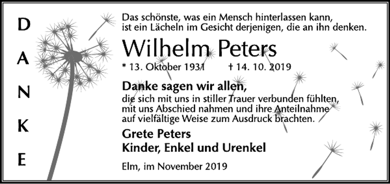 <p>DANKE<br />Das schönste, was ein Mensch hinterlassen kann, ist ein Lächeln im Gesicht derjenigen, die an ihn denken.<br />Wilhelm Peters<br />* 13. Oktober 1931 † 14. 10. 2019<br />Danke sagen wir allen, die sich mit uns in stiller Trauer verbunden fühlten, mit uns Abschied nahmen und ihre Anteilnahme auf vielfältige Weise zum Ausdruck brachten.<br />Grete Peters<br />Kinder, Enkel und Urenkel<br />Elm, im November 2019</p>