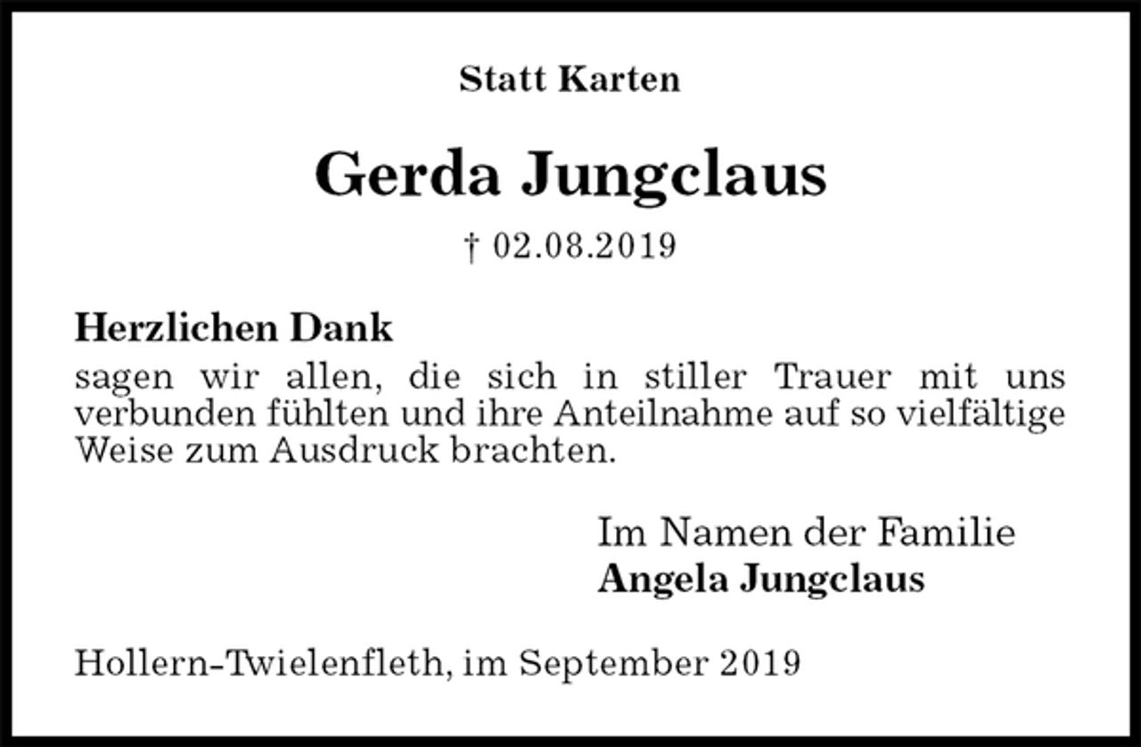 <p>Statt Karten<br />Gerda Jungclaus<br />† 02.08.2019<br />Herzlichen Dank<br />sagen wir allen, die sich in stiller Trauer mit uns<br />verbunden fühlten und ihre Anteilnahme auf so vielfältige Weise zum Ausdruck brachten.<br />Im Namen der Familie<br />Angela Jungclaus<br />Hollern-Twielenfleth, im September 2019</p>