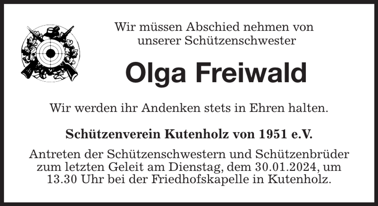 <p>Wir müssen Abschied nehmen von<br />unserer Schützenschwester<br />Olga Freiwald<br />Wir werden ihr Andenken stets in Ehren halten.<br />Schützenverein Kutenholz von 1951 e.V.<br />Antreten der Schützenschwestern und Schützenbrüder zum letzten Geleit am Dienstag, dem 30.01.2024, um 13.30 Uhr bei der Friedhofskapelle in Kutenholz.</p>
