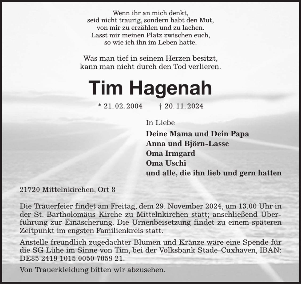 <p>Wenn ihr an mich denkt,<br />seid nicht traurig, sondern habt den Mut,<br />von mir zu erzählen und zu lachen.<br />Lasst mir meinen Platz zwischen euch,<br />so wie ich ihn im Leben hatte.<br />Was man tief in seinem Herzen besitzt,<br />kann man nicht durch den Tod verlieren.<br />Tim Hagenah<br />* 21. 02. 2004 † 20. 11. 2024<br />In Liebe<br />Deine Mama und Dein Papa<br />Anna und Björn-Lasse<br />Oma Irmgard<br />Oma Uschi<br />und alle, die ihn lieb und gern hatten<br />21720 Mittelnkirchen, Ort 8</p><p>Die Trauerfeier findet am Freitag, dem 29. November 2024, um 13.00 Uhr in der St. Bartholomäus Kirche zu Mittelnkirchen statt; anschließend Überführung zur Einäscherung. Die Urnenbeisetzung findet zu einem späteren Zeitpunkt im engsten Familienkreis statt.<br />Anstelle freundlich zugedachter Blumen und Kränze wäre eine Spende für die SG Lühe im Sinne von Tim, bei der Volksbank Stade-Cuxhaven, IBAN: DE85 2419 1015 0050 7059 21.<br />Von Trauerkleidung bitten wir abzusehen.</p>