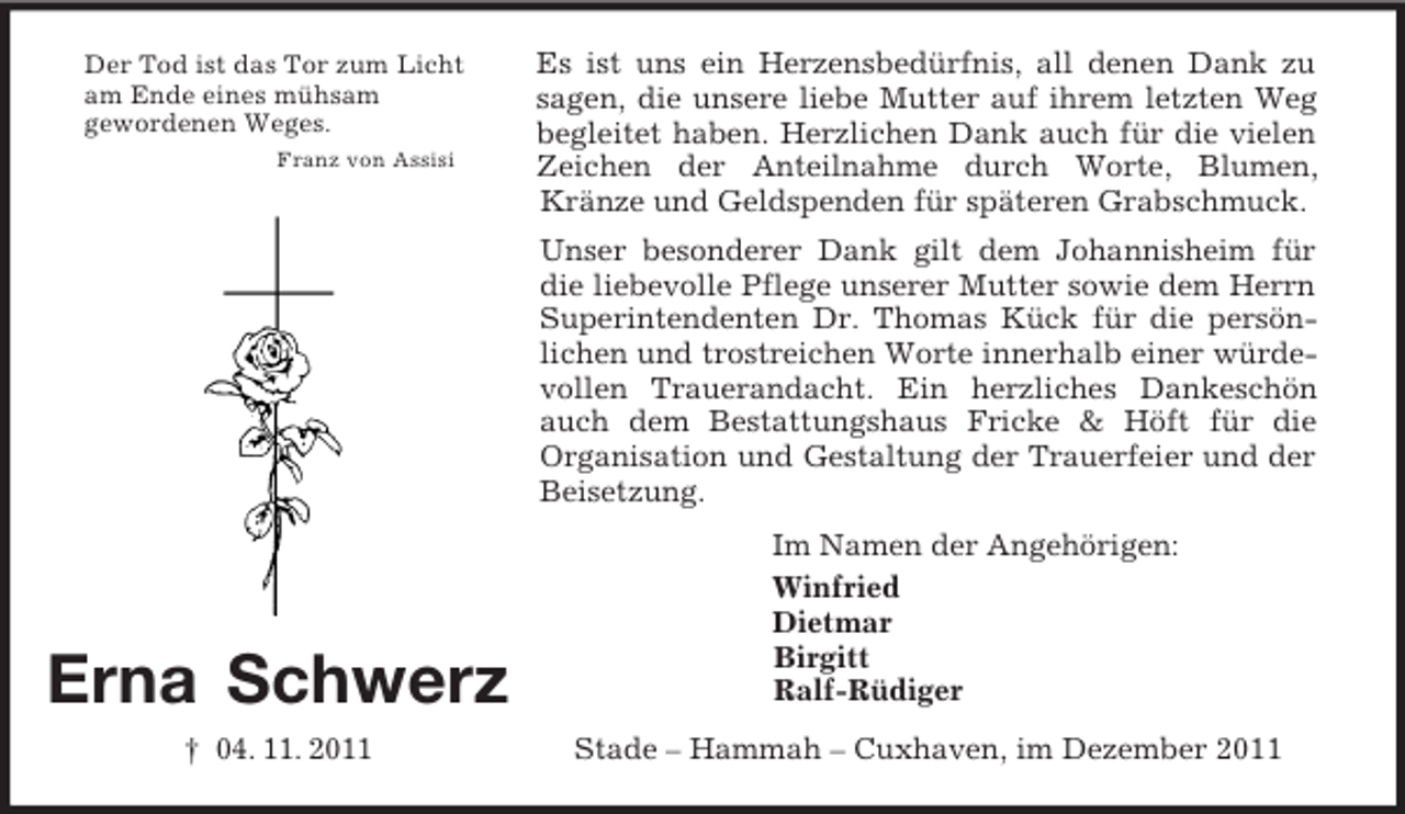 <p>Der Tod ist das Tor zum Licht<br />am Ende eines mühsam<br />gewordenen Weges.<br />Franz von Assisi</p><p>Es ist uns ein Herzensbedürfnis, all denen Dank zu<br />sagen, die unsere liebe Mutter auf ihrem letzten Weg<br />begleitet haben. Herzlichen Dank auch für die vielen<br />Zeichen der Anteilnahme durch Worte, Blumen,<br />Kränze und Geldspenden für späteren Grabschmuck.<br />Unser besonderer Dank gilt dem Johannisheim für<br />die liebevolle Pflege unserer Mutter sowie dem Herrn<br />Superintendenten Dr. Thomas Kück für die persönlichen und trostreichen Worte innerhalb einer würdevollen Trauerandacht. Ein herzliches Dankeschön<br />auch dem Bestattungshaus Fricke &amp; Höft für die<br />Organisation und Gestaltung der Trauerfeier und der<br />Beisetzung.</p><p>Erna Schwerz<br />† 04. 11. 2011</p><p>Im Namen der Angehörigen:<br />Winfried<br />Dietmar<br />Birgitt<br />Ralf-Rüdiger<br />Stade – Hammah – Cuxhaven, im Dezember 2011</p>