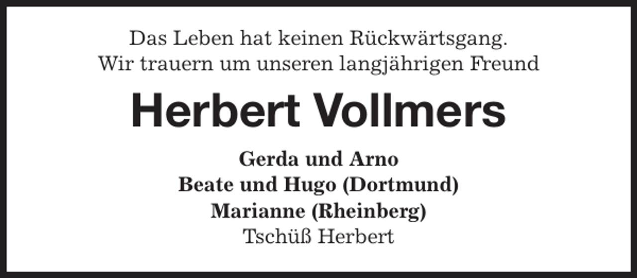 <p>Das Leben hat keinen Rückwärtsgang.<br />Wir trauern um unseren langjährigen Freund<br />Herbert Vollmers<br />Gerda und Arno<br />Beate und Hugo (Dortmund)<br />Marianne (Rheinberg)<br />Tschüß Herbert</p>