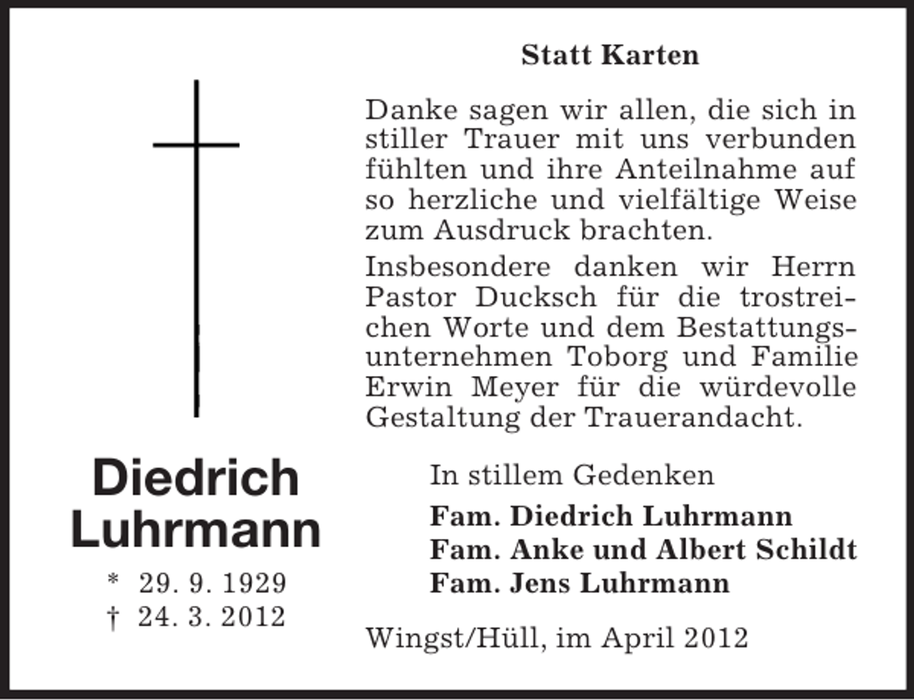 <p>Statt Karten<br />Danke sagen wir allen, die sich in<br />stiller Trauer mit uns verbunden<br />fühlten und ihre Anteilnahme auf<br />so herzliche und vielfältige Weise<br />zum Ausdruck brachten.<br />Insbesondere danken wir Herrn<br />Pastor Ducksch für die trostreichen Worte und dem Bestattungsunternehmen Toborg und Familie<br />Erwin Meyer für die würdevolle<br />Gestaltung der Trauerandacht.</p><p>Diedrich<br />Luhrmann<br />* 29. 9. 1929<br />† 24. 3. 2012</p><p>In stillem Gedenken<br />Fam. Diedrich Luhrmann<br />Fam. Anke und Albert Schildt<br />Fam. Jens Luhrmann<br />Wingst/Hüll, im April 2012</p>