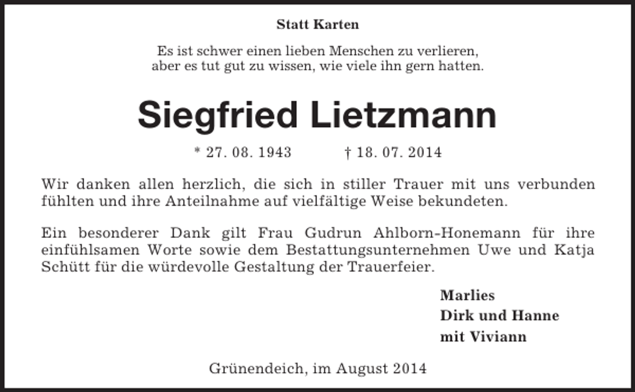 <p>Statt Karten<br />Es ist schwer einen lieben Menschen zu verlieren,<br />aber es tut gut zu wissen, wie viele ihn gern hatten.<br />Siegfried Lietzmann<br />* 27. 08. 1943 † 18. 07. 2014<br />Wir danken allen herzlich, die sich in stiller Trauer mit uns verbunden fühlten und ihre Anteilnahme auf vielfältige Weise bekundeten.<br />Ein besonderer Dank gilt Frau Gudrun Ahlborn-Honemann für ihre<br />einfühlsamen Worte sowie dem Bestattungsunternehmen Uwe und Katja Schütt für die würdevolle Gestaltung der Trauerfeier.<br />Marlies<br />Dirk und Hanne<br />mit Viviann<br />Grünendeich, im August 2014</p>