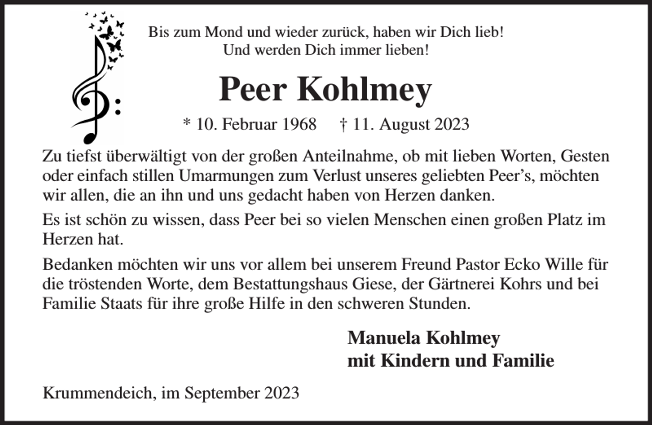 <p>Bis zum Mond und wieder zurück, haben wir Dich lieb!<br />Und werden Dich immer lieben!<br />Peer Kohlmey<br />* 10. Februar 1968 † 11. August 2023<br />Zu tiefst überwältigt von der großen Anteilnahme, ob mit lieben Worten, Gesten oder einfach stillen Umarmungen zum Verlust unseres geliebten Peer's, möchten wir allen, die an ihn und uns gedacht haben von Herzen danken.<br />Es ist schön zu wissen, dass Peer bei so vielen Menschen einen großen Platz im Herzen hat.<br />Bedanken möchten wir uns vor allem bei unserem Freund Pastor Ecko Wille für die tröstenden Worte, dem Bestattungshaus Giese, der Gärtnerei Kohrs und bei Familie Staats für ihre große Hilfe in den schweren Stunden.<br />Manuela Kohlmey<br />mit Kindern und Familie<br />Krummendeich, im September 2023</p>