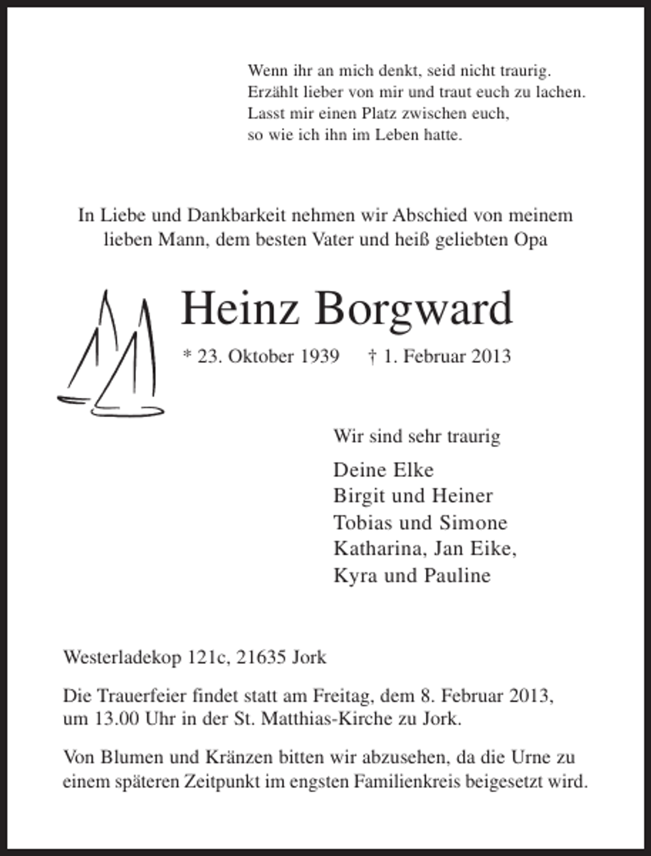 <p>Wenn ihr an mich denkt, seid nicht traurig.<br />Erzählt lieber von mir und traut euch zu lachen.<br />Lasst mir einen Platz zwischen euch,<br />so wie ich ihn im Leben hatte.</p>
<p>In Liebe und Dankbarkeit nehmen wir Abschied von meinem<br />lieben Mann, dem besten Vater und heiß geliebten Opa</p>
<p>Heinz Borgward<br />* 23. Oktober 1939</p>
<p>† 1. Februar 2013</p>
<p>Wir sind sehr traurig</p>
<p>Deine Elke<br />Birgit und Heiner<br />Tobias und Simone<br />Katharina, Jan Eike,<br />Kyra und Pauline</p>
<p>Westerladekop 121c, 21635 Jork<br />Die Trauerfeier findet statt am Freitag, dem 8. Februar 2013,<br />um 13.00 Uhr in der St. Matthias-Kirche zu Jork.<br />Von Blumen und Kränzen bitten wir abzusehen, da die Urne zu<br />einem späteren Zeitpunkt im engsten Familienkreis beigesetzt wird.</p>
