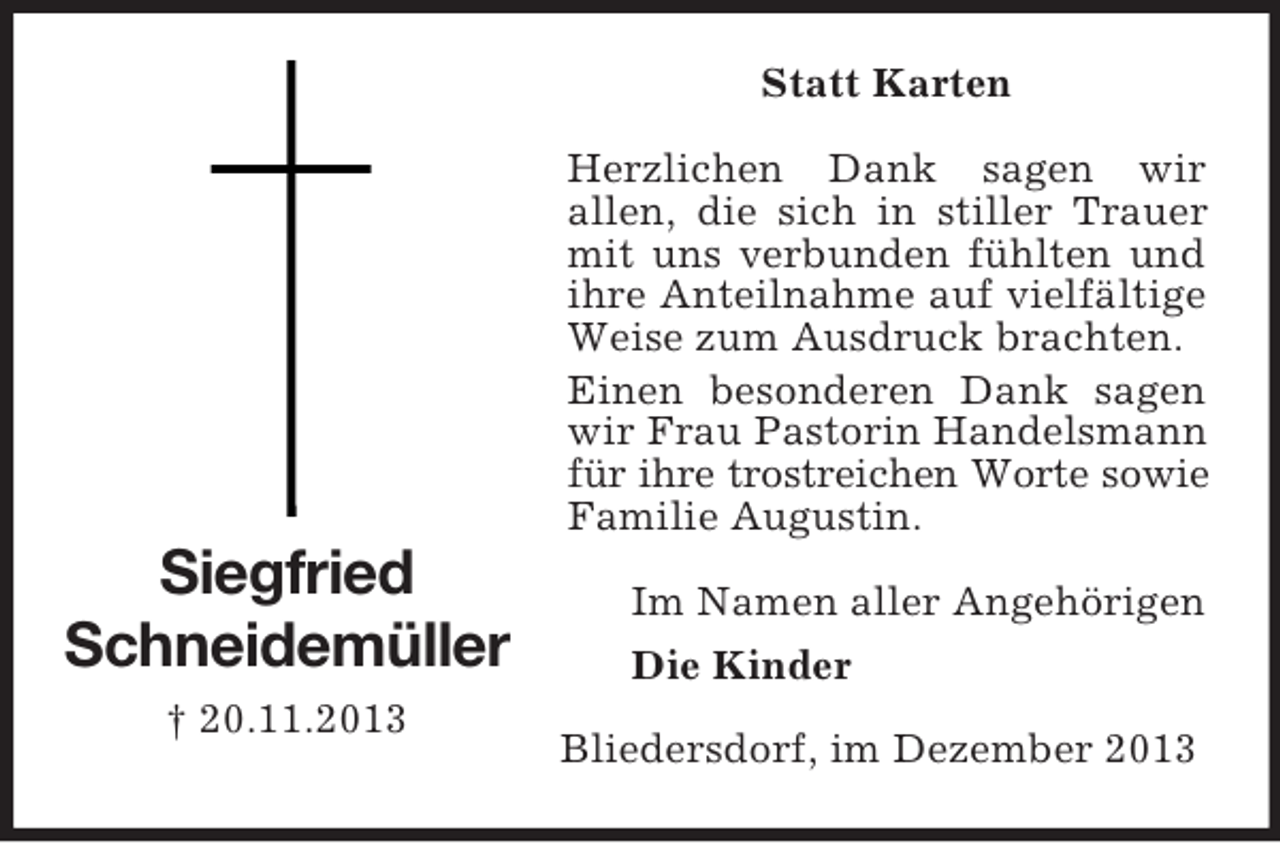 <p>Siegfried<br />Schneidemüller<br />† 20.11.2013<br />Statt Karten<br />Herzlichen Dank sagen wir<br />allen, die sich in stiller Trauer mit uns verbunden fühlten und ihre Anteilnahme auf vielfältige Weise zum Ausdruck brachten.<br />Einen besonderen Dank sagen wir Frau Pastorin Handelsmann für ihre trostreichen Worte sowie Familie Augustin.<br />Im Namen aller Angehörigen<br />Die Kinder<br />Bliedersdorf, im Dezember 2013</p>