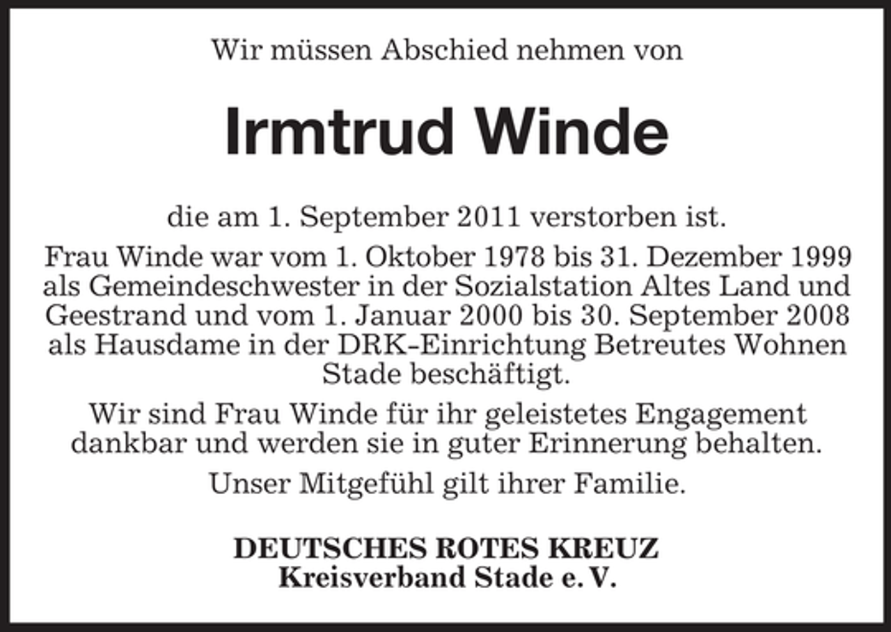 <p>Wir müssen Abschied nehmen von</p><p>Irmtrud Winde<br />die am 1. September 2011 verstorben ist.<br />Frau Winde war vom 1. Oktober 1978 bis 31. Dezember 1999<br />als Gemeindeschwester in der Sozialstation Altes Land und<br />Geestrand und vom 1. Januar 2000 bis 30. September 2008<br />als Hausdame in der DRK-Einrichtung Betreutes Wohnen<br />Stade beschäftigt.<br />Wir sind Frau Winde für ihr geleistetes Engagement<br />dankbar und werden sie in guter Erinnerung behalten.<br />Unser Mitgefühl gilt ihrer Familie.<br />DEUTSCHES ROTES KREUZ<br />Kreisverband Stade e. V.</p>