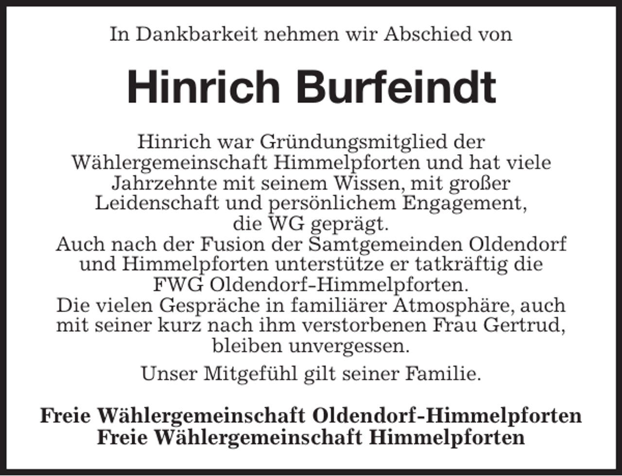 <p>In Dankbarkeit nehmen wir Abschied von<br />Hinrich Burfeindt<br />Hinrich war Gründungsmitglied der<br />Wählergemeinschaft Himmelpforten und hat viele<br />Jahrzehnte mit seinem Wissen, mit großer<br />Leidenschaft und persönlichem Engagement,<br />die WG geprägt.<br />Auch nach der Fusion der Samtgemeinden Oldendorf<br />und Himmelpforten unterstütze er tatkräftig die<br />FWG Oldendorf-Himmelpforten.<br />Die vielen Gespräche in familiärer Atmosphäre, auch<br />mit seiner kurz nach ihm verstorbenen Frau Gertrud,<br />bleiben unvergessen.<br />Unser Mitgefühl gilt seiner Familie.<br />Freie Wählergemeinschaft Oldendorf-Himmelpforten<br />Freie Wählergemeinschaft Himmelpforten</p>