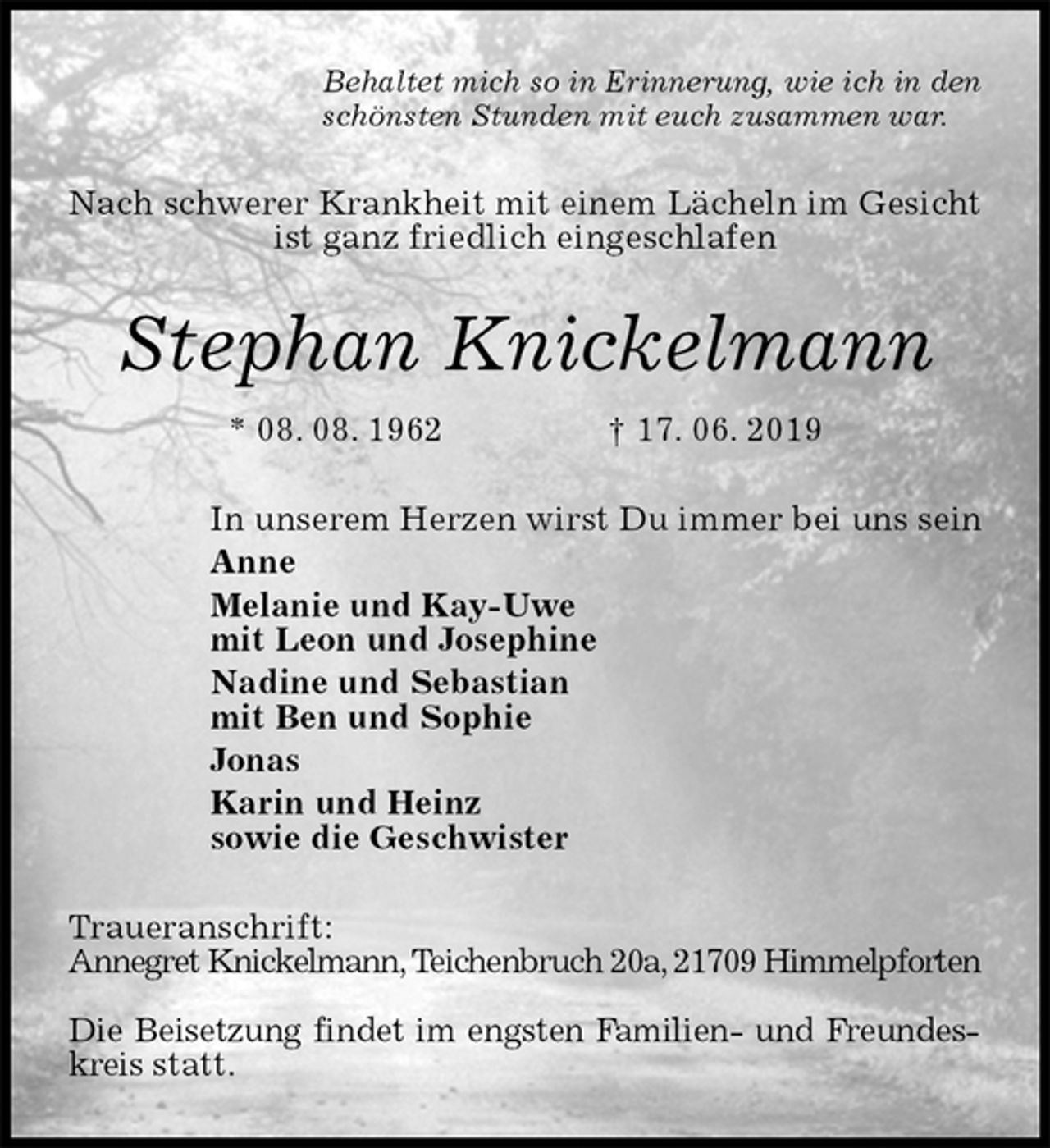 <p>Behaltet mich so in Erinnerung, wie ich in den<br />schönsten Stunden mit euch zusammen war.<br />Nach schwerer Krankheit mit einem Lächeln im Gesicht ist ganz friedlich eingeschlafen<br />Stephan Knickelmann<br />* 08. 08. 1962 † 17. 06. 2019<br />In unserem Herzen wirst Du immer bei uns sein<br />Anne<br />Melanie und Kay-Uwe<br />mit Leon und Josephine<br />Nadine und Sebastian<br />mit Ben und Sophie<br />Jonas<br />Karin und Heinz<br />sowie die Geschwister<br />Traueranschrift:<br />Annegret Knickelmann, Teichenbruch 20a, 21709 Himmelpforten</p><p>Die Beisetzung findet im engsten Familien- und Freundeskreis statt.</p>