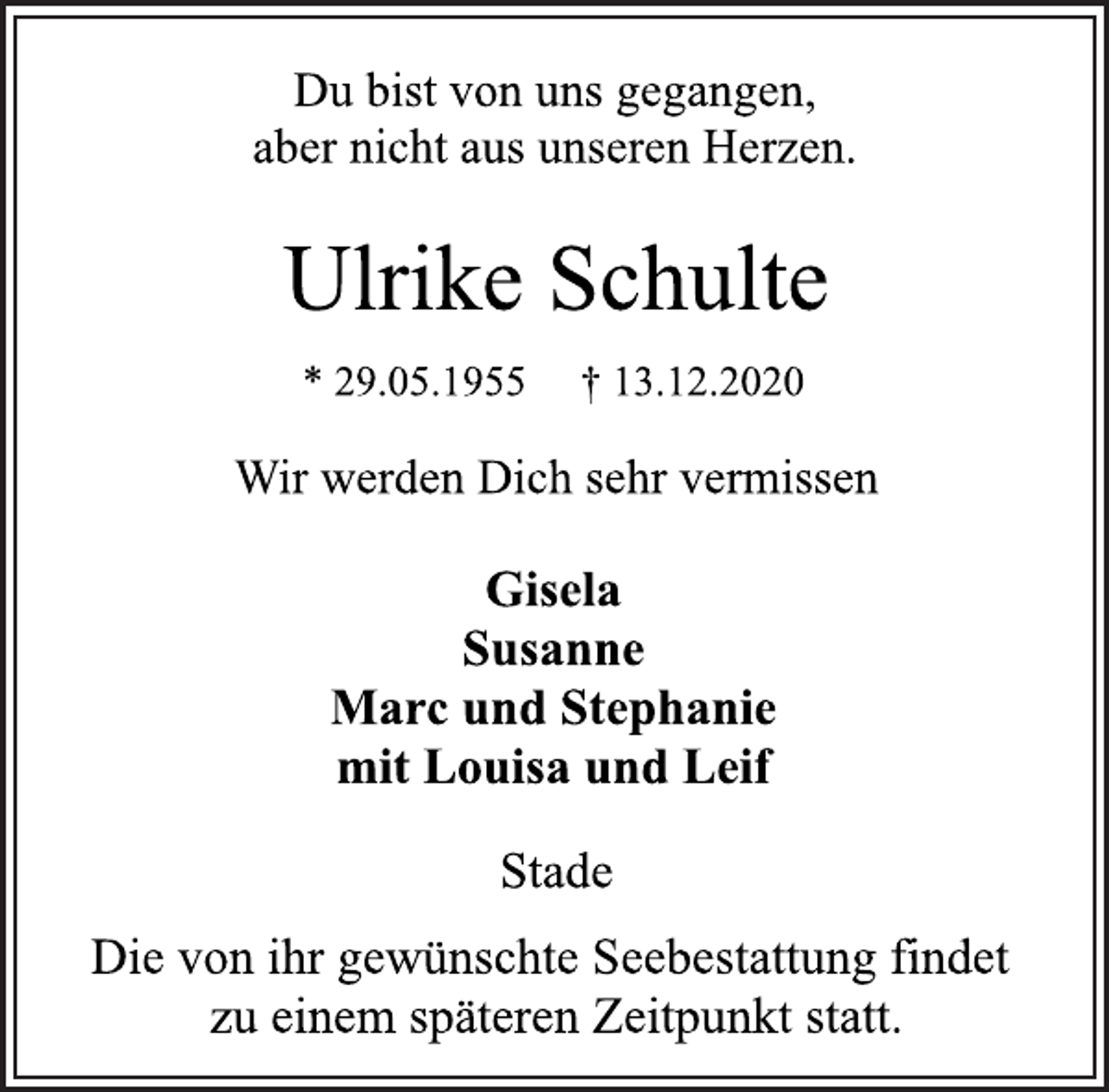 <p>Du bist von uns gegangen,<br />aber nicht aus unseren Herzen.<br />Ulrike Schulte<br />* 29.05.1955 † 13.12.2020<br />Wir werden Dich sehr vermissen<br />Gisela<br />Susanne<br />Marc und Stephanie<br />mit Louisa und Leif<br />Stade<br />Die von ihr gewünschte Seebestattung findet<br />zu einem späteren Zeitpunkt statt.</p>