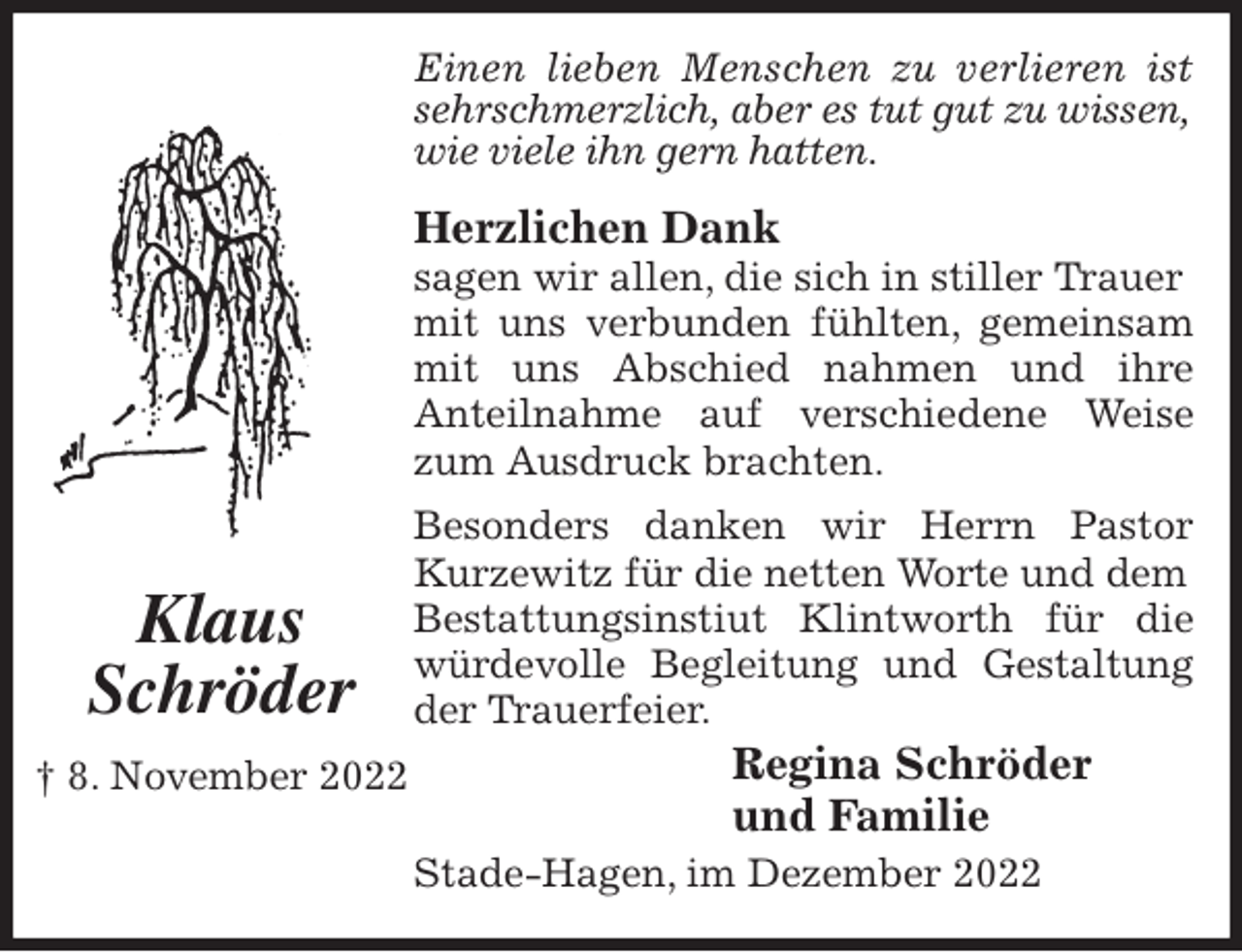 <p>Einen lieben Menschen zu verlieren ist<br />sehrschmerzlich, aber es tut gut zu wissen,<br />wie viele ihn gern hatten.</p><p>Herzlichen Dank<br />sagen wir allen, die sich in stiller Trauer mit uns verbunden fühlten, gemeinsam<br />mit uns Abschied nahmen und ihre<br />Anteilnahme auf verschiedene Weise<br />zum Ausdruck brachten.<br />Besonders danken wir Herrn Pastor<br />Kurzewitz für die netten Worte und dem Bestattungsinstiut Klintworth für die<br />würdevolle Begleitung und Gestaltung<br />der Trauerfeier.<br />Regina Schröder<br />und Familie<br />Stade-Hagen, im Dezember 2022</p><p>Klaus<br />Schröder<br />† 8. November 2022</p>