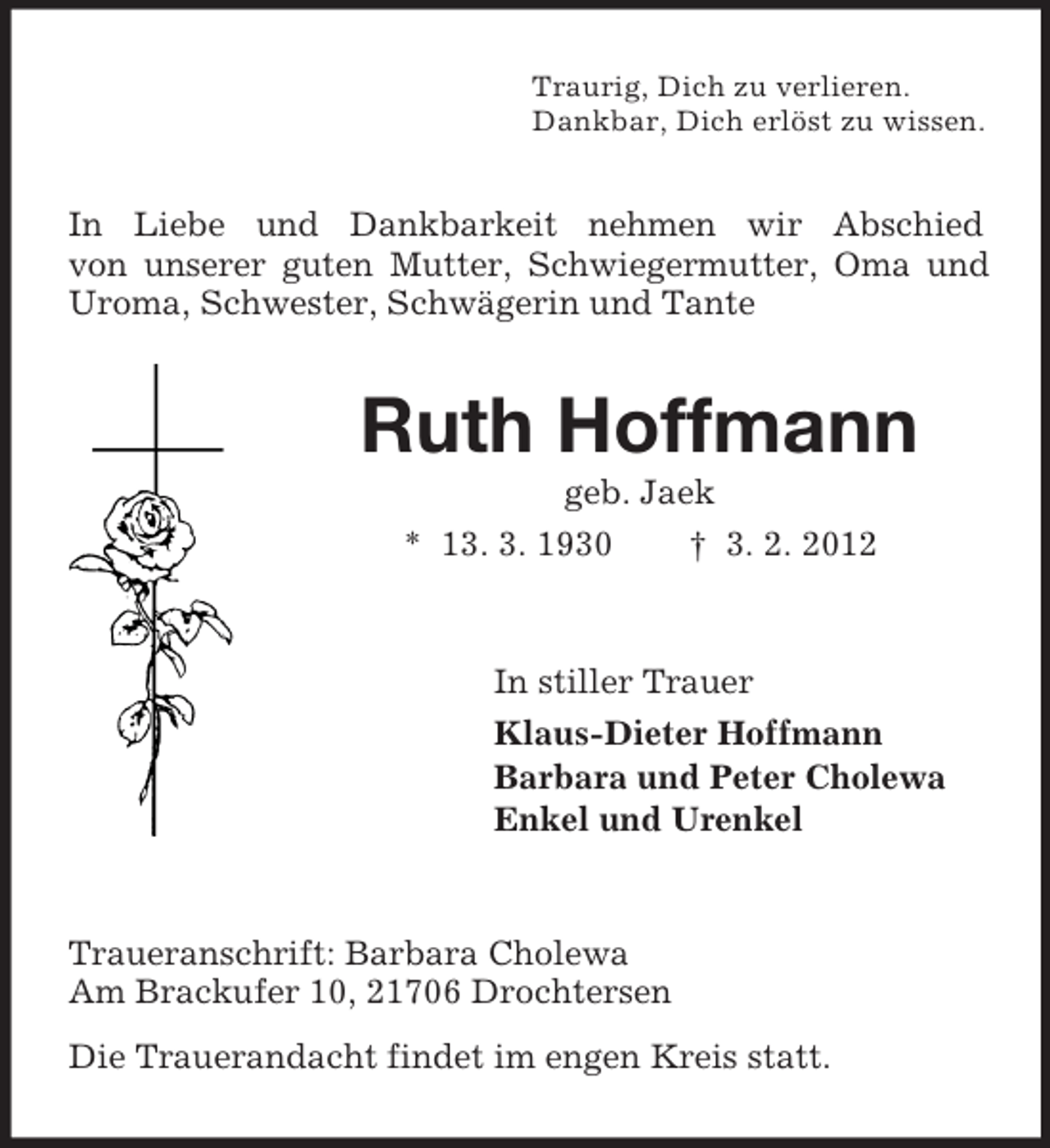 <p>Traurig, Dich zu verlieren.<br />Dankbar, Dich erlöst zu wissen.</p><p>In Liebe und Dankbarkeit nehmen wir Abschied<br />von unserer guten Mutter, Schwiegermutter, Oma und<br />Uroma, Schwester, Schwägerin und Tante</p><p>Ruth Hoffmann<br />geb. Jaek<br />* 13. 3. 1930<br />† 3. 2. 2012</p><p>In stiller Trauer<br />Klaus-Dieter Hoffmann<br />Barbara und Peter Cholewa<br />Enkel und Urenkel</p><p>Traueranschrift: Barbara Cholewa<br />Am Brackufer 10, 21706 Drochtersen<br />Die Trauerandacht findet im engen Kreis statt.</p>