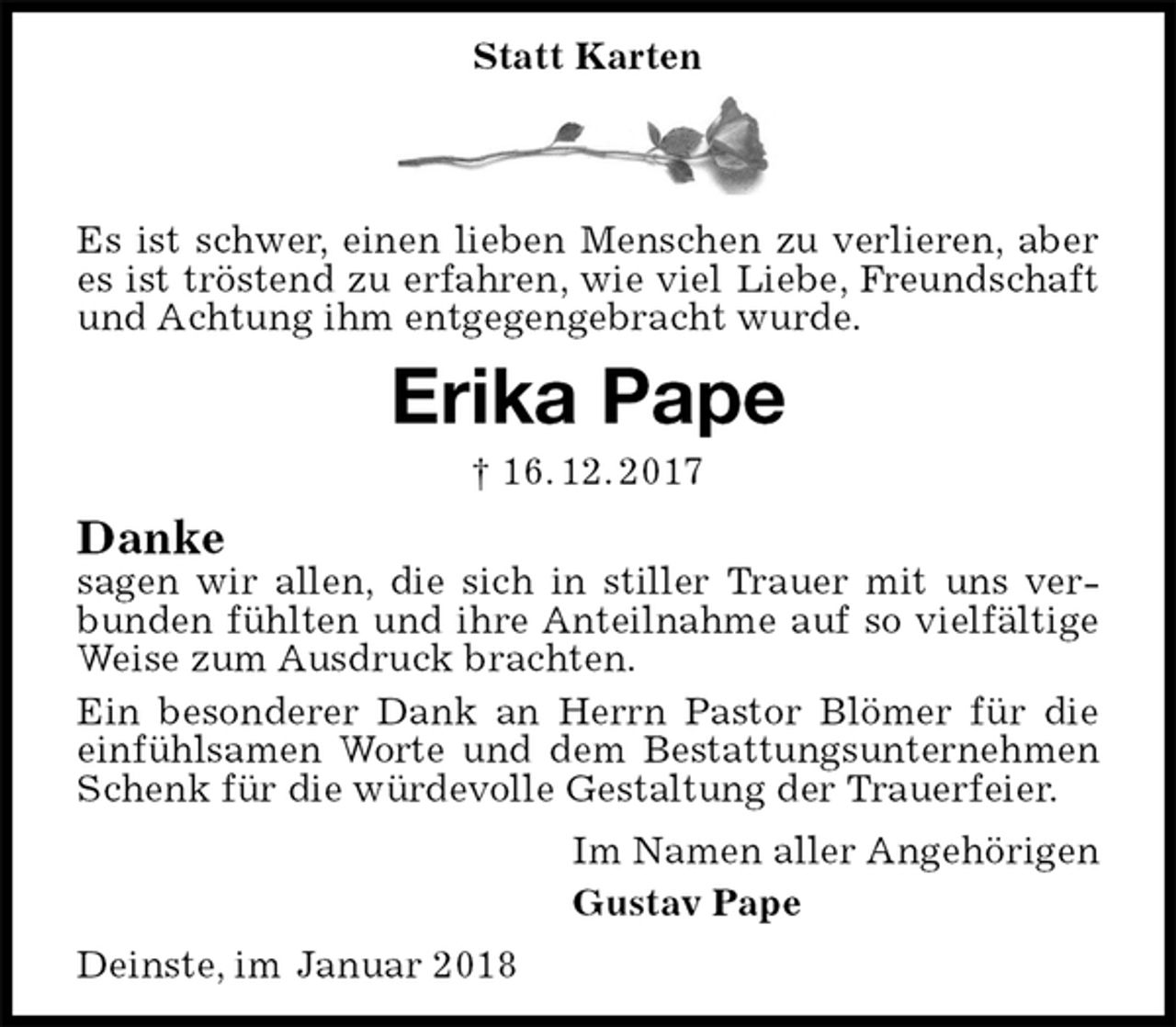<p>Statt Karten<br />Es ist schwer, einen lieben Menschen zu verlieren, aber es ist tröstend zu erfahren, wie viel Liebe, Freundschaft und Achtung ihm entgegengebracht wurde.<br />Erika Pape<br />† 16. 12. 2017<br />Danke<br />sagen wir allen, die sich in stiller Trauer mit uns verbunden fühlten und ihre Anteilnahme auf so vielfältige Weise zum Ausdruck brachten.<br />Ein besonderer Dank an Herrn Pastor Blömer für die einfühlsamen Worte und dem Bestattungsunternehmen Schenk für die würdevolle Gestaltung der Trauerfeier.<br />Im Namen aller Angehörigen<br />Gustav Pape<br />Deinste, im Januar 2018</p>