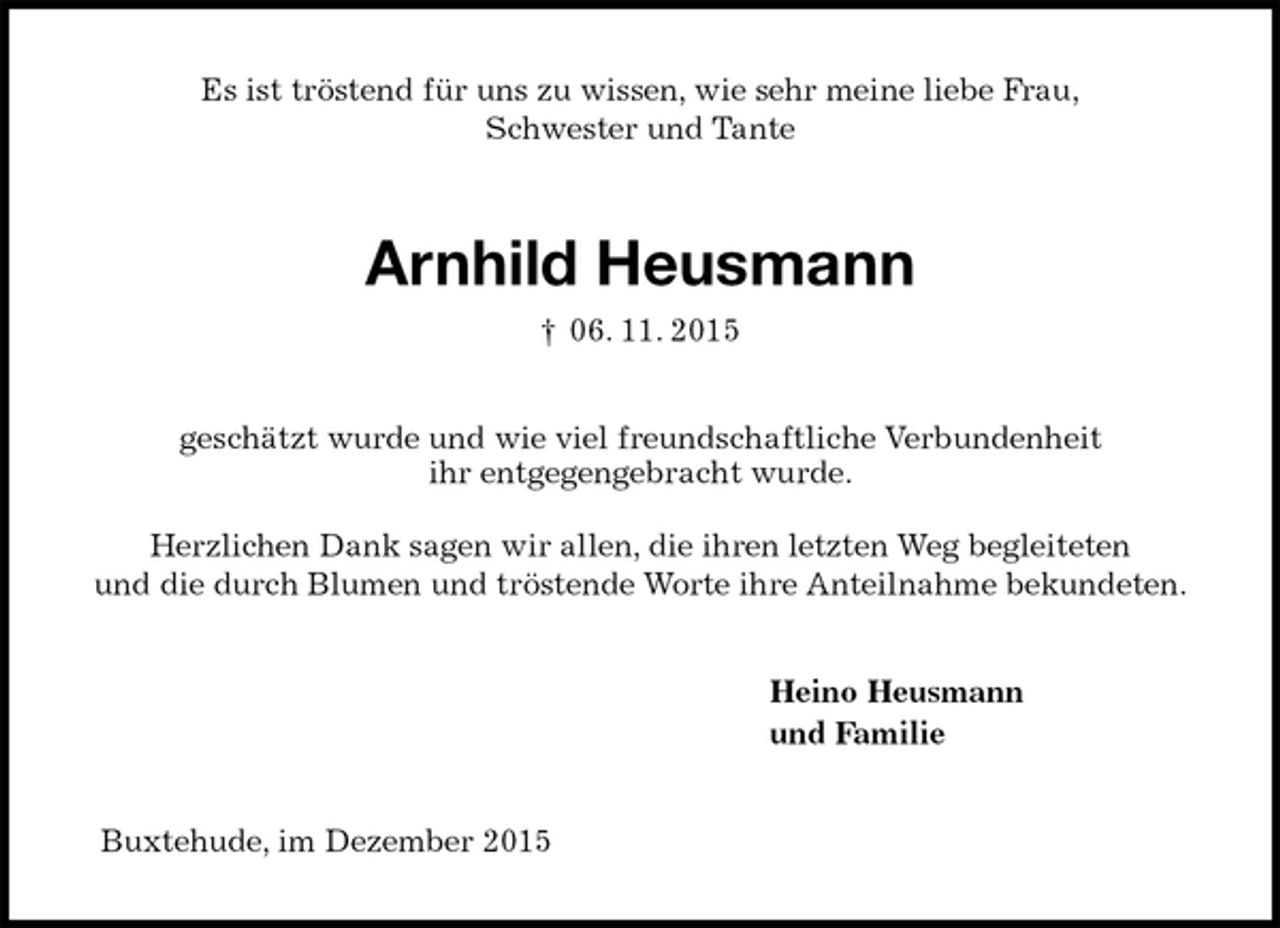 <p>Es ist tröstend für uns zu wissen, wie sehr meine liebe Frau,<br />Schwester und Tante<br />Arnhild Heusmann<br />† 06. 11. 2015<br />geschätzt wurde und wie viel freundschaftliche Verbundenheit<br />ihr entgegengebracht wurde.</p>
<p>Herzlichen Dank sagen wir allen, die ihren letzten Weg begleiteten<br />und die durch Blumen und tröstende Worte ihre Anteilnahme bekundeten.<br />Heino Heusmann<br />und Familie<br />Buxtehude, im Dezember 2015</p>