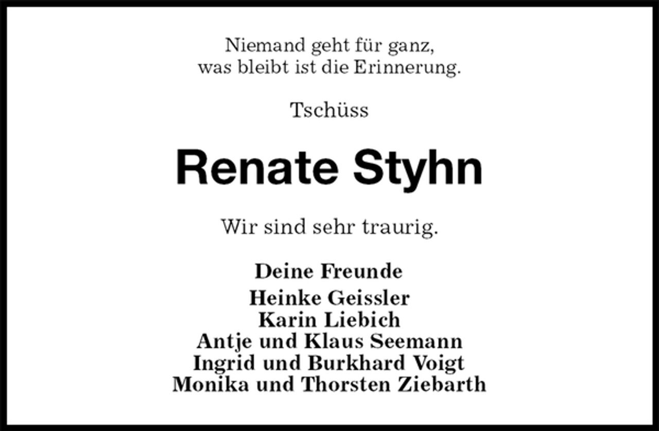 <p>Niemand geht für ganz,<br />was bleibt ist die Erinnerung.<br />Tschüss<br />Renate Styhn<br />Wir sind sehr traurig.<br />Deine Freunde<br />Heinke Geissler<br />Karin Liebich<br />Antje und Klaus Seemann<br />Ingrid und Burkhard Voigt<br />Monika und Thorsten Ziebarth</p>
