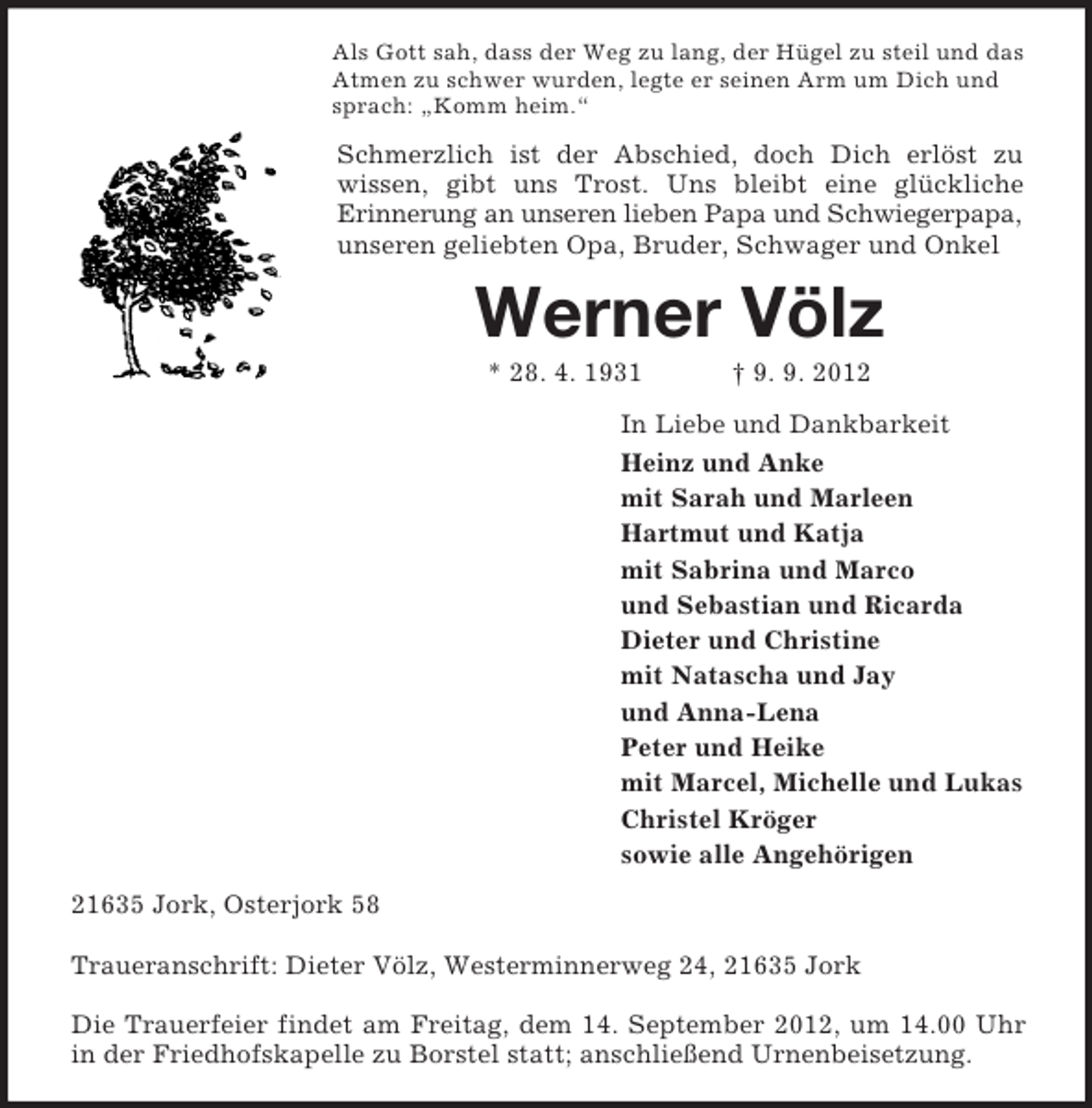<p>Als Gott sah, dass der Weg zu lang, der Hügel zu steil und das<br />Atmen zu schwer wurden, legte er seinen Arm um Dich und<br />sprach: „Komm heim.“</p><p>Schmerzlich ist der Abschied, doch Dich erlöst zu<br />wissen, gibt uns Trost. Uns bleibt eine glückliche<br />Erinnerung an unseren lieben Papa und Schwiegerpapa,<br />unseren geliebten Opa, Bruder, Schwager und Onkel</p><p>Werner Völz<br />* 28. 4. 1931</p><p>† 9. 9. 2012</p><p>In Liebe und Dankbarkeit<br />Heinz und Anke<br />mit Sarah und Marleen<br />Hartmut und Katja<br />mit Sabrina und Marco<br />und Sebastian und Ricarda<br />Dieter und Christine<br />mit Natascha und Jay<br />und Anna-Lena<br />Peter und Heike<br />mit Marcel, Michelle und Lukas<br />Christel Kröger<br />sowie alle Angehörigen<br />21635 Jork, Osterjork 58<br />Traueranschrift: Dieter Völz, Westerminnerweg 24, 21635 Jork<br />Die Trauerfeier findet am Freitag, dem 14. September 2012, um 14.00 Uhr<br />in der Friedhofskapelle zu Borstel statt; anschließend Urnenbeisetzung.</p>