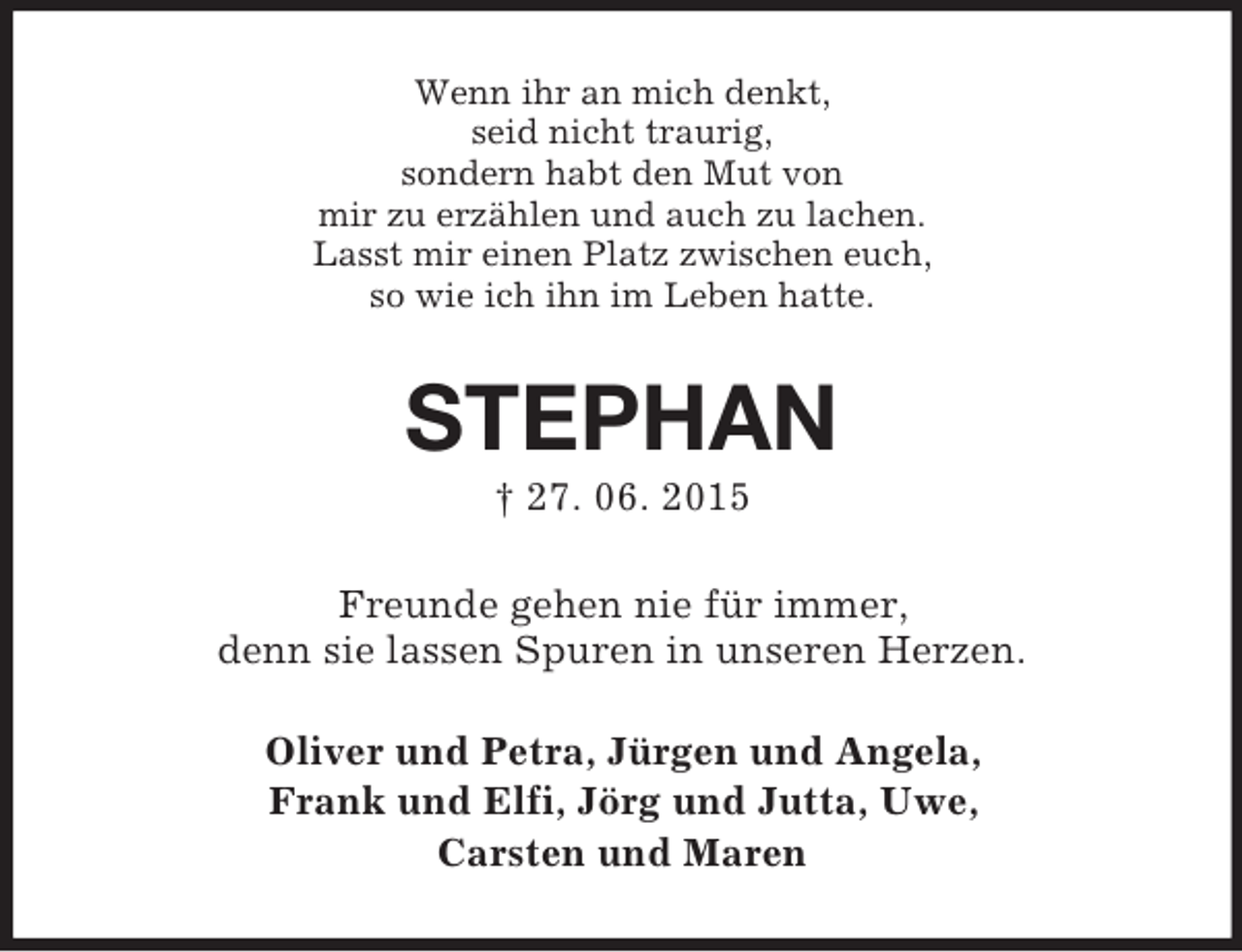<p>Wenn ihr an mich denkt,<br />seid nicht traurig,<br />sondern habt den Mut von<br />mir zu erzählen und auch zu lachen.<br />Lasst mir einen Platz zwischen euch,<br />so wie ich ihn im Leben hatte.<br />STEPHAN<br />† 27. 06. 2015<br />Freunde gehen nie für immer,<br />denn sie lassen Spuren in unseren Herzen.<br />Oliver und Petra, Jürgen und Angela,<br />Frank und Elfi, Jörg und Jutta, Uwe,<br />Carsten und Maren</p>