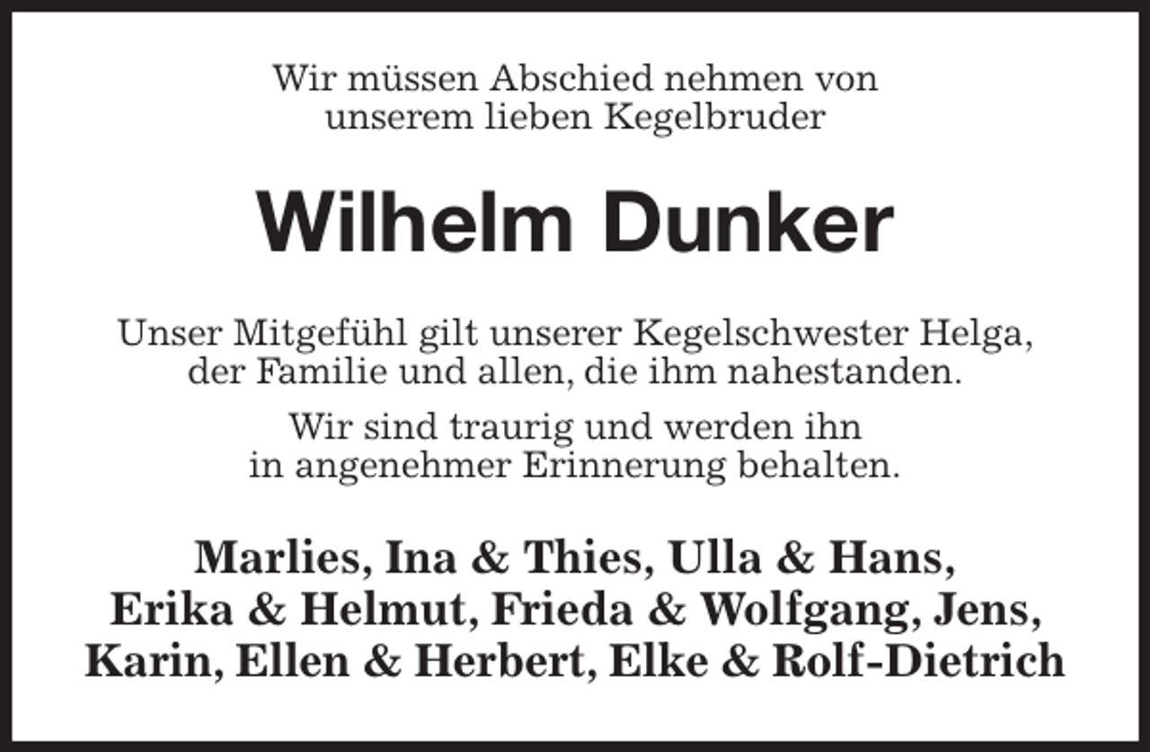 <p>Wir müssen Abschied nehmen von<br />unserem lieben Kegelbruder<br />Wilhelm Dunker<br />Unser Mitgefühl gilt unserer Kegelschwester Helga,<br />der Familie und allen, die ihm nahestanden.<br />Wir sind traurig und werden ihn<br />in angenehmer Erinnerung behalten.<br />Marlies, Ina &amp; Thies, Ulla &amp; Hans,<br />Erika &amp; Helmut, Frieda &amp; Wolfgang, Jens, Karin, Ellen &amp; Herbert, Elke &amp; Rolf-Dietrich</p>