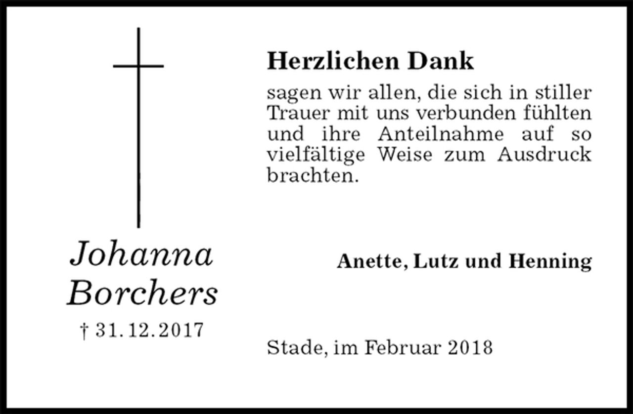 <p>Herzlichen Dank<br />sagen wir allen, die sich in stiller Trauer mit uns verbunden fühlten und ihre Anteilnahme auf so vielfältige Weise zum Ausdruck brachten.<br />Anette, Lutz und Henning<br />Stade, im Februar 2018<br />Johanna<br />Borchers<br />† 31. 12. 2017</p>