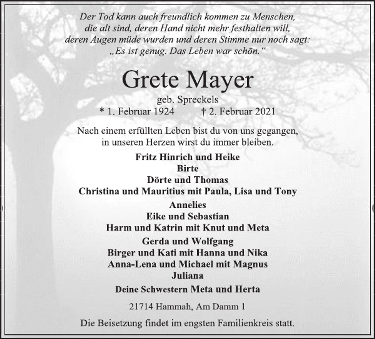 <p>Der Tod kann auch freundlich kommen zu Menschen,<br />die alt sind, deren Hand nicht mehr festhalten will,<br />deren Augen müde wurden und deren Stimme nur noch sagt:<br />„Es ist genug. Das Leben war schön.“<br />Grete Mayer<br />geb. Spreckels<br />* 1. Februar 1924 † 2. Februar 2021<br />Nach einem erfüllten Leben bist du von uns gegangen,<br />in unseren Herzen wirst du immer bleiben.<br />Fritz Hinrich und Heike<br />Birte<br />Dörte und Thomas<br />Christina und Mauritius mit Paula, Lisa und Tony<br />Annelies<br />Eike und Sebastian<br />Harm und Katrin mit Knut und Meta<br />Gerda und Wolfgang<br />Birger und Kati mit Hanna und Nika<br />Anna-Lena und Michael mit Magnus<br />Juliana<br />Deine Schwestern Meta und Herta<br />21714 Hammah, Am Damm 1<br />Die Beisetzung findet im engsten Familienkreis statt.</p>