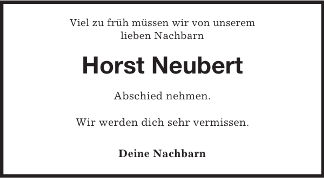 <p>Viel zu früh müssen wir von unserem<br />lieben Nachbarn<br />Horst Neubert<br />Abschied nehmen.</p><p>Wir werden dich sehr vermissen.<br />Deine Nachbarn</p>