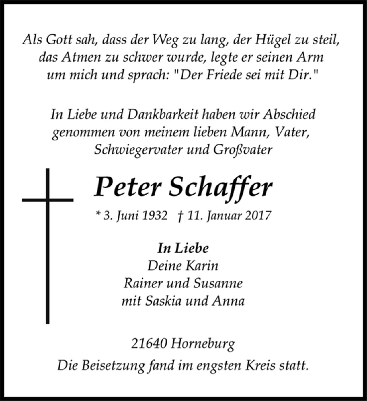 <p>Als Gott sah, dass der Weg zu lang, der Hügel zu steil,<br />das Atmen zu schwer wurde, legte er seinen Arm<br />um mich und sprach: "Der Friede sei mit Dir."<br />In Liebe und Dankbarkeit haben wir Abschied<br />genommen von meinem lieben Mann, Vater,<br />Schwiegervater und Großvater<br />Peter Schaffer<br />* 3. Juni 1932 † 11. Januar 2017<br />In Liebe<br />Deine Karin<br />Rainer und Susanne<br />mit Saskia und Anna<br />21640 Horneburg<br />Die Beisetzung fand im engsten Kreis statt.</p>