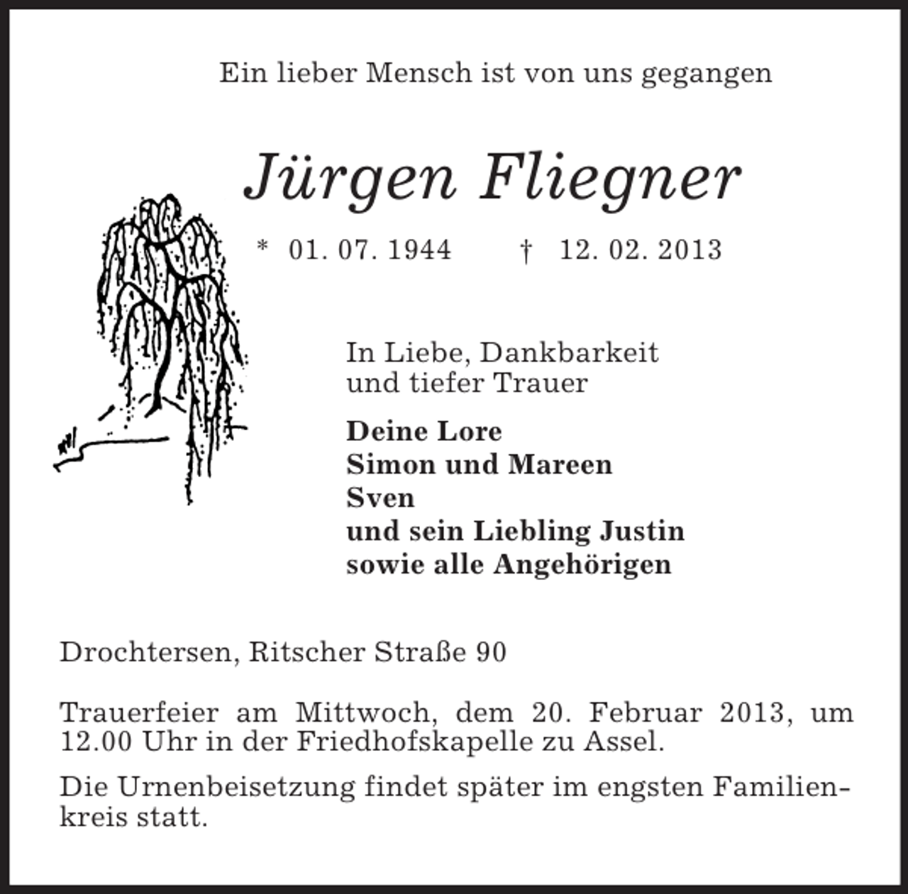 <p>Ein lieber Mensch ist von uns gegangen<br />Jürgen Fliegner<br />* 01. 07. 1944 † 12. 02. 2013<br />In Liebe, Dankbarkeit<br />und tiefer Trauer<br />Deine Lore<br />Simon und Mareen<br />Sven<br />und sein Liebling Justin<br />sowie alle Angehörigen<br />Drochtersen, Ritscher Straße 90</p><p>Trauerfeier am Mittwoch, dem 20. Februar 2013, um 12.00 Uhr in der Friedhofskapelle zu Assel.<br />Die Urnenbeisetzung findet später im engsten Familienkreis statt.</p>