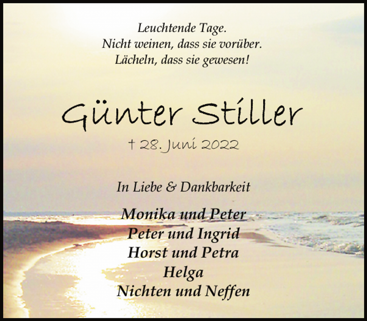 <p>Leuchtende Tage.<br />Nicht weinen, dass sie vorüber.<br />Lächeln, dass sie gewesen!<br />Günter Stiller<br />† 28. Juni 2022<br />In Liebe &amp; Dankbarkeit<br />Monika und Peter<br />Peter und Ingrid<br />Horst und Petra<br />Helga<br />Nichten und Neffen</p>