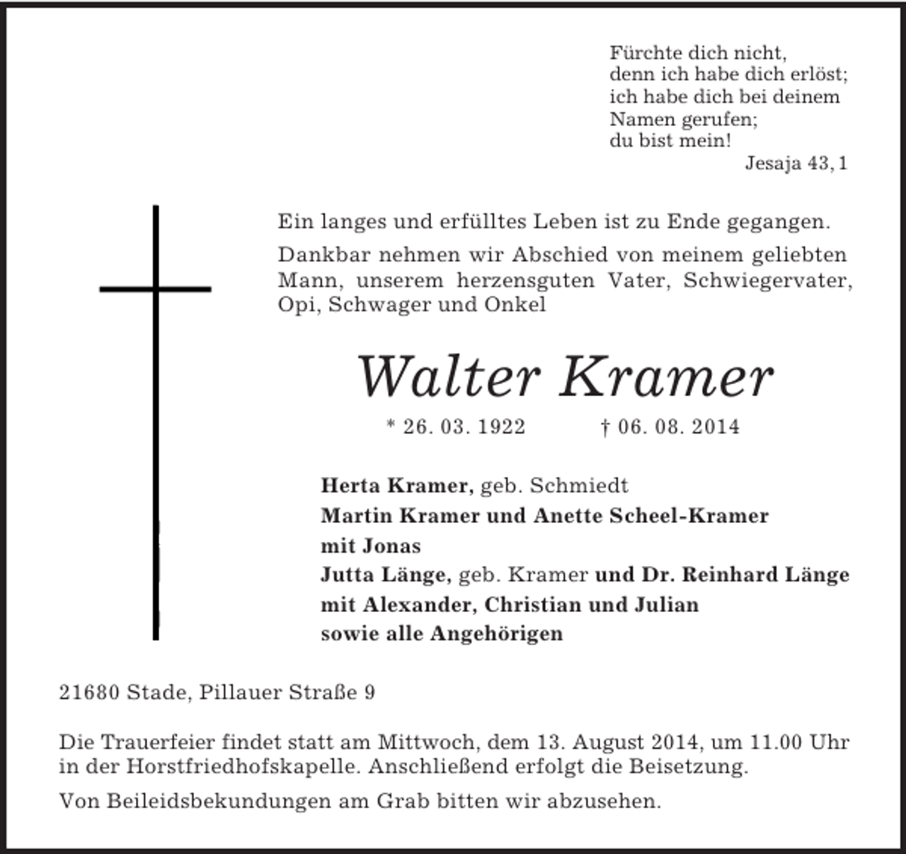 <p>Fürchte dich nicht,<br />denn ich habe dich erlöst;<br />ich habe dich bei deinem<br />Namen gerufen;<br />du bist mein!<br />Jesaja 43, 1<br />Ein langes und erfülltes Leben ist zu Ende gegangen.<br />Dankbar nehmen wir Abschied von meinem geliebten Mann, unserem herzensguten Vater, Schwiegervater, Opi, Schwager und Onkel<br />Walter Kramer<br />* 26. 03. 1922 † 06. 08. 2014<br />Herta Kramer, geb. Schmiedt<br />Martin Kramer und Anette Scheel-Kramer<br />mit Jonas<br />Jutta Länge, geb. Kramer und Dr. Reinhard Länge<br />mit Alexander, Christian und Julian<br />sowie alle Angehörigen<br />21680 Stade, Pillauer Straße 9</p><p>Die Trauerfeier findet statt am Mittwoch, dem 13. August 2014, um 11.00 Uhr<br />in der Horstfriedhofskapelle. Anschließend erfolgt die Beisetzung.<br />Von Beileidsbekundungen am Grab bitten wir abzusehen.</p>