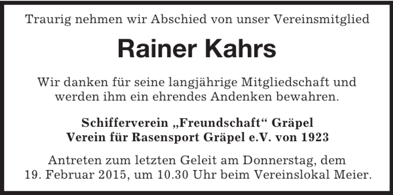 <p>Traurig nehmen wir Abschied von unser Vereinsmitglied<br />Rainer Kahrs<br />Wir danken für seine langjährige Mitgliedschaft und<br />werden ihm ein ehrendes Andenken bewahren.<br />Schifferverein „Freundschaft“ Gräpel<br />Verein für Rasensport Gräpel e.V. von 1923</p><p>Antreten zum letzten Geleit am Donnerstag, dem<br />19. Februar 2015, um 10.30 Uhr beim Vereinslokal Meier.</p>