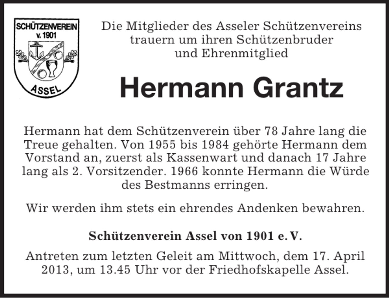<p>Die Mitglieder des Asseler Schützenvereins<br />trauern um ihren Schützenbruder<br />und Ehrenmitglied</p><p>Hermann Grantz<br />Hermann hat dem Schützenverein über 78 Jahre lang die<br />Treue gehalten. Von 1955 bis 1984 gehörte Hermann dem<br />Vorstand an, zuerst als Kassenwart und danach 17 Jahre<br />lang als 2. Vorsitzender. 1966 konnte Hermann die Würde<br />des Bestmanns erringen.<br />Wir werden ihm stets ein ehrendes Andenken bewahren.<br />Schützenverein Assel von 1901 e. V.<br />Antreten zum letzten Geleit am Mittwoch, dem 17. April<br />2013, um 13.45 Uhr vor der Friedhofskapelle Assel.</p>