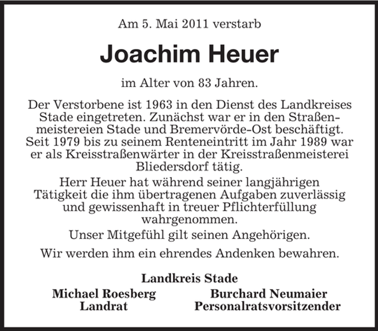 <p>Am 5. Mai 2011 verstarb<br />Joachim Heuer<br />im Alter von 83 Jahren.<br />Der Verstorbene ist 1963 in den Dienst des Landkreises Stade eingetreten. Zunächst war er in den Straßen-meistereien Stade und Bremervörde-Ost beschäftigt. Seit 1979 bis zu seinem Renteneintritt im Jahr 1989 war er als Kreisstraßenwärter in der Kreisstraßenmeisterei<br />Bliedersdorf tätig.<br />Herr Heuer hat während seiner langjährigen<br />Tätigkeit die ihm übertragenen Aufgaben zuverlässig und gewissenhaft in treuer Pflichterfüllung<br />wahrgenommen.<br />Unser Mitgefühl gilt seinen Angehörigen.<br />Wir werden ihm ein ehrendes Andenken bewahren.<br />Landkreis Stade<br />Michael Roesberg Burchard Neumaier<br />Landrat Personalratsvorsitzender</p>