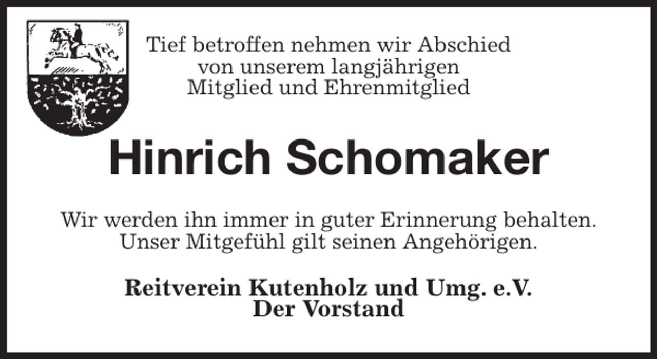<p>Tief betroffen nehmen wir Abschied<br />von unserem langjährigen<br />Mitglied und Ehrenmitglied<br />Hinrich Schomaker<br />Wir werden ihn immer in guter Erinnerung behalten.<br />Unser Mitgefühl gilt seinen Angehörigen.<br />Reitverein Kutenholz und Umg. e.V.<br />Der Vorstand</p>