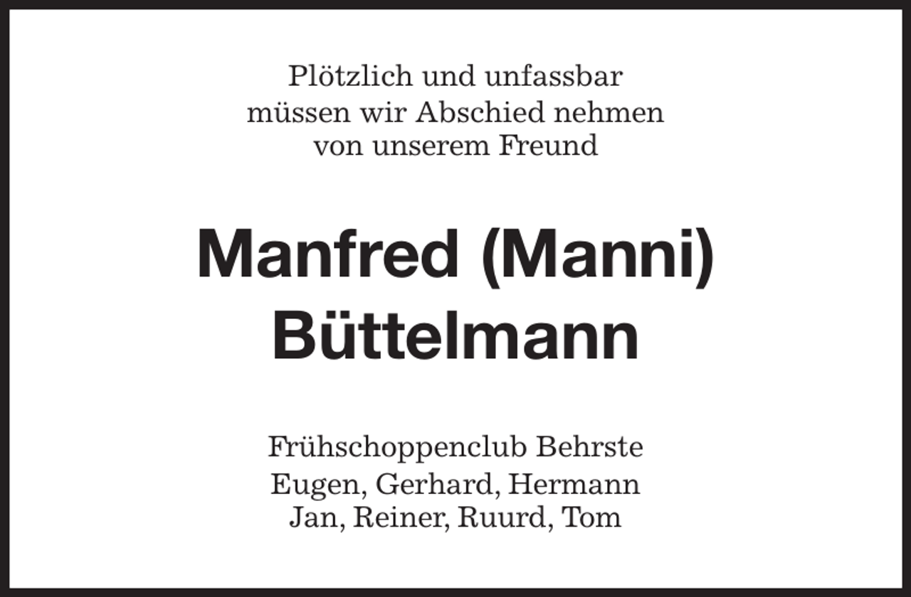 <p>Plötzlich und unfassbar<br />müssen wir Abschied nehmen<br />von unserem Freund<br />Manfred (Manni)<br />Büttelmann<br />Frühschoppenclub Behrste<br />Eugen, Gerhard, Hermann<br />Jan, Reiner, Ruurd, Tom</p>