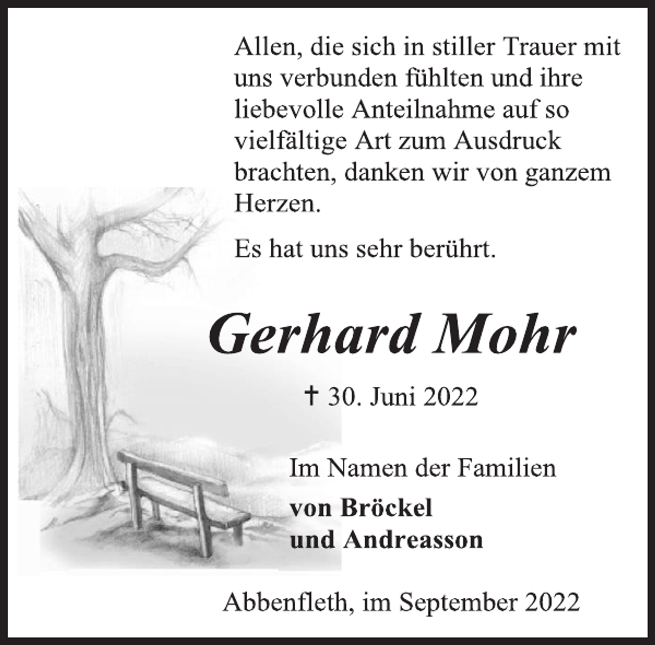 <p>Allen, die sich in stiller Trauer mit<br />uns verbunden fühlten und ihre<br />liebevolle Anteilnahme auf so<br />vielfältige Art zum Ausdruck<br />brachten, danken wir von ganzem<br />Herzen.<br />Es hat uns sehr berührt.<br />Gerhard Mohr<br />+ 30. Juni 2022<br />Im Namen der Familien<br />von Bröckel<br />und Andreasson<br />Abbenfleth, im September 2022</p>