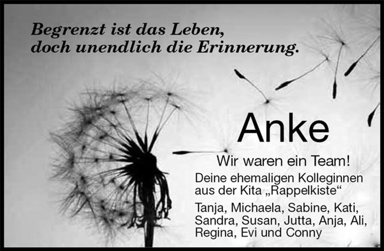 <p>Anke<br />Wir waren ein Team!<br />Deine ehemaligen Kolleginnen<br />aus der Kita „Rappelkiste“<br />Tanja, Michaela, Sabine, Kati,<br />Sandra, Susan, Jutta, Anja, Ali,<br />Regina, Evi und Conny<br />Begrenzt ist das Leben,<br />doch unendlich die Erinnerung.</p>
