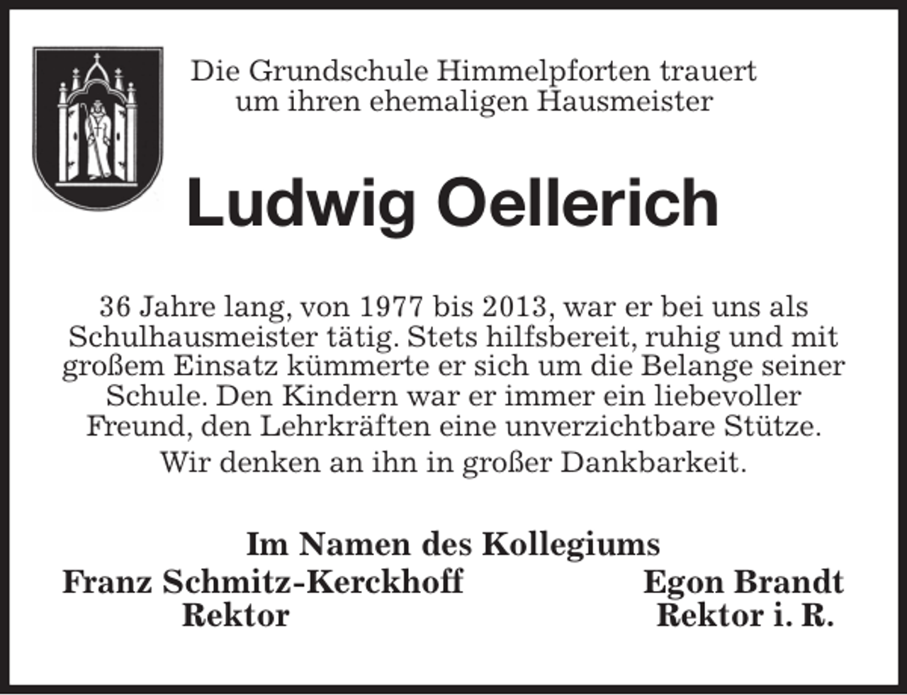 <p>Die Grundschule Himmelpforten trauert<br />um ihren ehemaligen Hausmeister<br />Ludwig Oellerich<br />36 Jahre lang, von 1977 bis 2013, war er bei uns als Schulhausmeister tätig. Stets hilfsbereit, ruhig und mit großem Einsatz kümmerte er sich um die Belange seiner Schule. Den Kindern war er immer ein liebevoller Freund, den Lehrkräften eine unverzichtbare Stütze. Wir denken an ihn in großer Dankbarkeit.<br />Im Namen des Kollegiums<br />Franz Schmitz-Kerckhoff Egon Brandt<br />Rektor Rektor i. R.</p>