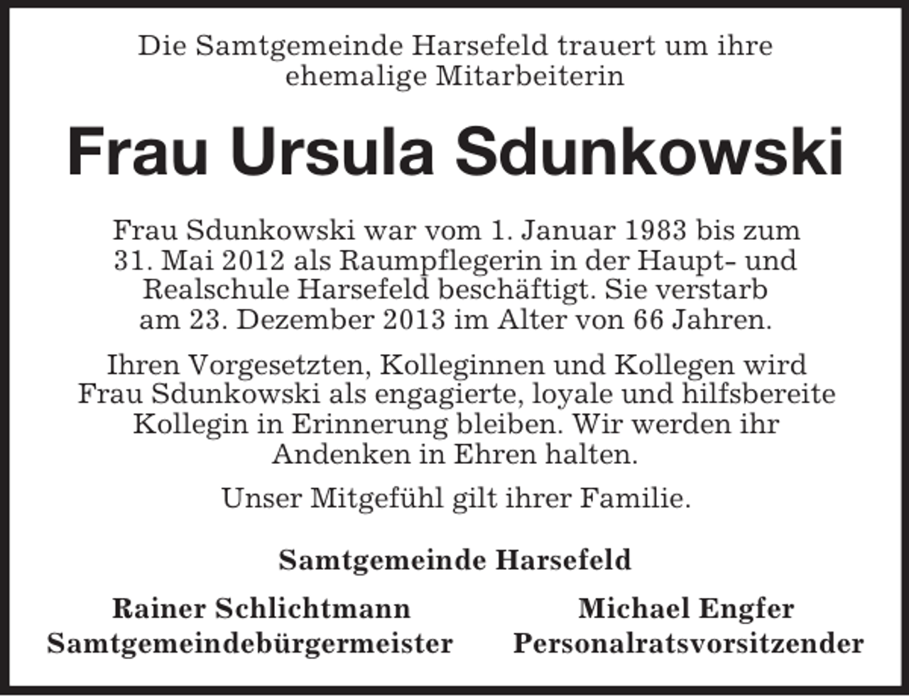 <p>Die Samtgemeinde Harsefeld trauert um ihre<br />ehemalige Mitarbeiterin<br />Frau Ursula Sdunkowski<br />Frau Sdunkowski war vom 1. Januar 1983 bis zum<br />31. Mai 2012 als Raumpflegerin in der Haupt- und<br />Realschule Harsefeld beschäftigt. Sie verstarb<br />am 23. Dezember 2013 im Alter von 66 Jahren.<br />Ihren Vorgesetzten, Kolleginnen und Kollegen wird<br />Frau Sdunkowski als engagierte, loyale und hilfsbereite Kollegin in Erinnerung bleiben. Wir werden ihr<br />Andenken in Ehren halten.<br />Unser Mitgefühl gilt ihrer Familie.<br />Samtgemeinde Harsefeld<br />Rainer Schlichtmann Michael Engfer<br />Samtgemeindebürgermeister Personalratsvorsitzender</p>