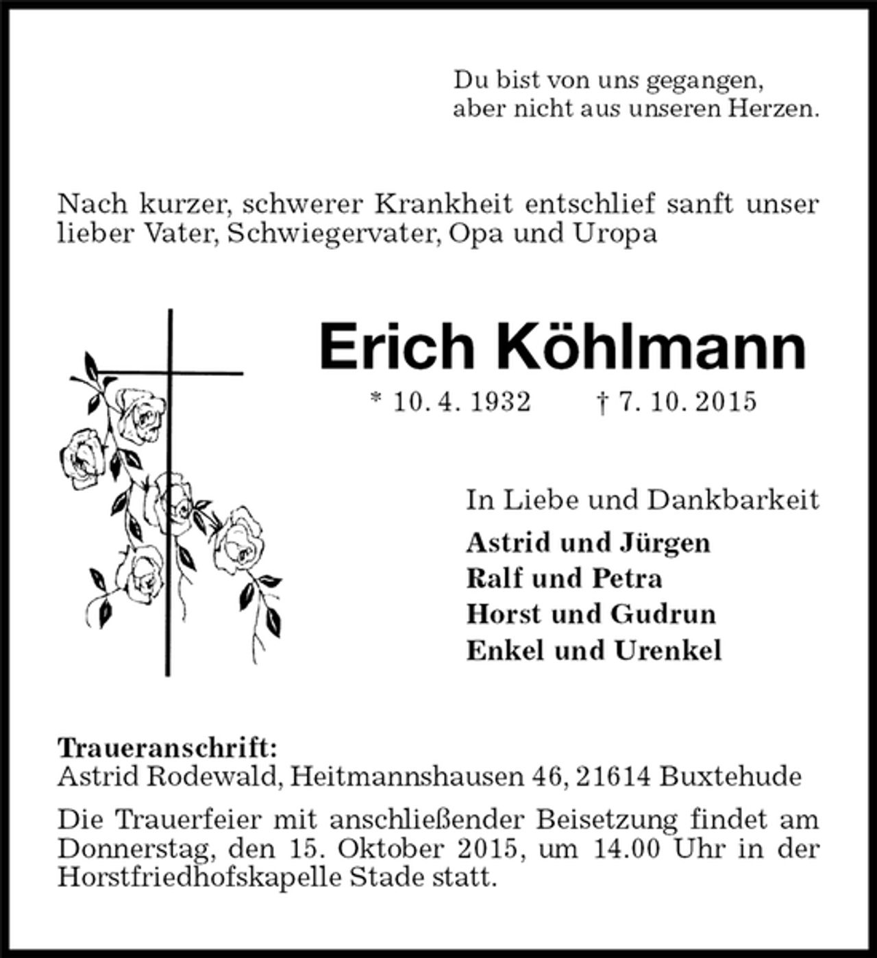 <p>Nach kurzer, schwerer Krankheit entschlief sanft unser lieber Vater, Schwiegervater, Opa und Uropa<br />Traueranschrift:<br />Astrid Rodewald, Heitmannshausen 46, 21614 Buxtehude<br />Die Trauerfeier mit anschließender Beisetzung findet am Donnerstag, den 15. Oktober 2015, um 14.00 Uhr in der Horstfriedhofskapelle Stade statt.<br />Erich Köhlmann<br />* 10. 4. 1932 † 7. 10. 2015<br />In Liebe und Dankbarkeit<br />Astrid und Jürgen<br />Ralf und Petra<br />Horst und Gudrun<br />Enkel und Urenkel<br />Du bist von uns gegangen,<br />aber nicht aus unseren Herzen.</p>