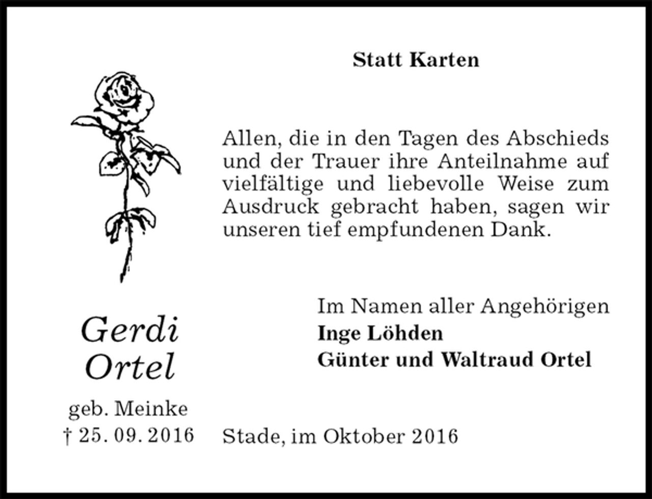 <p>Statt Karten<br />Allen, die in den Tagen des Abschieds und der Trauer ihre Anteilnahme auf vielfältige und liebevolle Weise zum Ausdruck gebracht haben, sagen wir unseren tief empfundenen Dank.<br />Im Namen aller Angehörigen<br />Inge Löhden<br />Günter und Waltraud Ortel<br />Stade, im Oktober 2016<br />Gerdi<br />Ortel<br />geb. Meinke<br />† 25. 09. 2016</p>