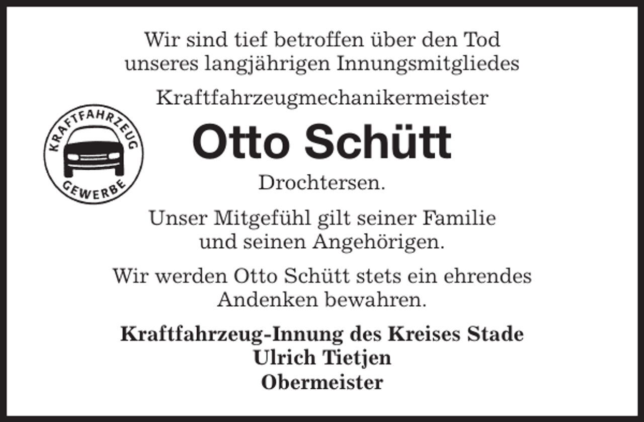 <p>Wir sind tief betroffen über den Tod<br />unseres langjährigen Innungsmitgliedes<br />Kraftfahrzeugmechanikermeister<br />Otto Schütt<br />Drochtersen.<br />Kraftfahrzeug-Innung des Kreises Stade<br />Ulrich Tietjen<br />Obermeister<br />Unser Mitgefühl gilt seiner Familie<br />und seinen Angehörigen.<br />Wir werden Otto Schütt stets ein ehrendes<br />Andenken bewahren.</p>