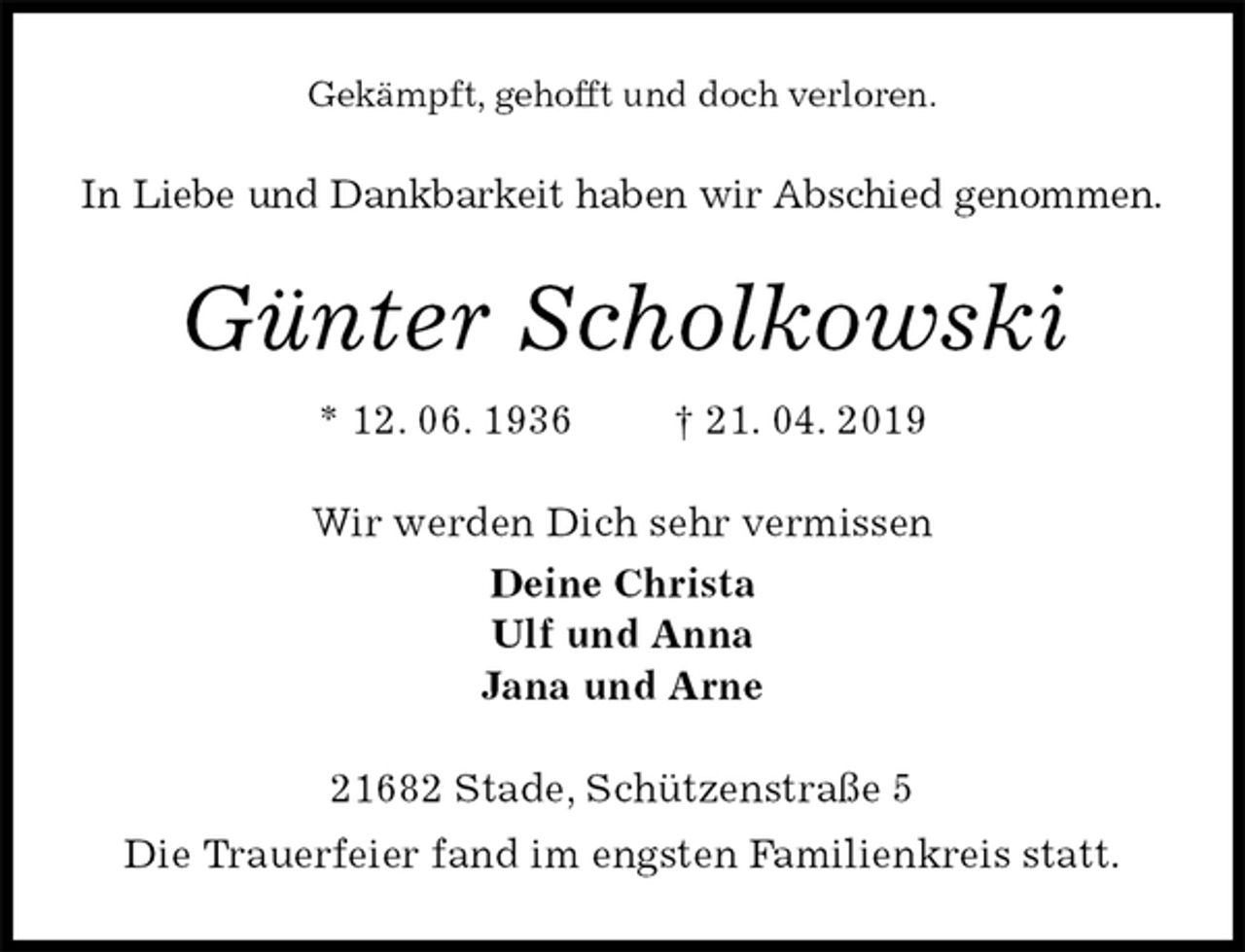 <p>Gekämpft, gehofft und doch verloren.<br />In Liebe und Dankbarkeit haben wir Abschied genommen.<br />Günter Scholkowski<br />* 12. 06. 1936 † 21. 04. 2019<br />Wir werden Dich sehr vermissen<br />Deine Christa<br />Ulf und Anna<br />Jana und Arne<br />21682 Stade, Schützenstraße 5<br />Die Trauerfeier fand im engsten Familienkreis statt.</p>