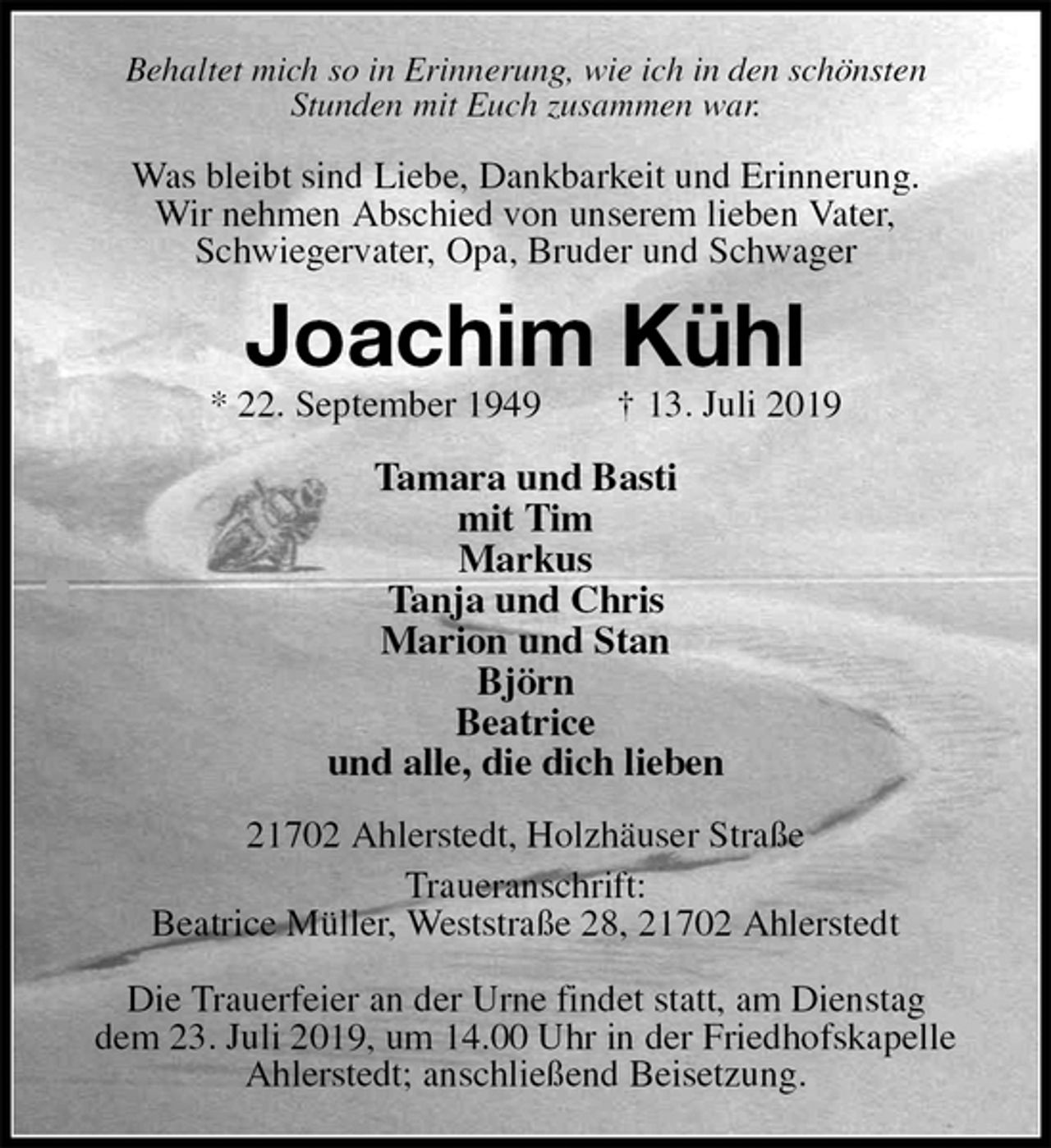 <p>Behaltet mich so in Erinnerung, wie ich in den schönsten<br />Stunden mit Euch zusammen war.<br />Was bleibt sind Liebe, Dankbarkeit und Erinnerung.<br />Wir nehmen Abschied von unserem lieben Vater,<br />Schwiegervater, Opa, Bruder und Schwager<br />Joachim Kühl<br />* 22. September 1949 † 13. Juli 2019<br />Tamara und Basti<br />mit Tim<br />Markus<br />Tanja und Chris<br />Marion und Stan<br />Björn<br />Beatrice<br />und alle, die dich lieben<br />21702 Ahlerstedt, Holzhäuser Straße<br />Traueranschrift:<br />Beatrice Müller, Weststraße 28, 21702 Ahlerstedt</p>
<p>Die Trauerfeier an der Urne findet statt, am Dienstag<br />dem 23. Juli 2019, um 14.00 Uhr in der Friedhofskapelle Ahlerstedt; anschließend Beisetzung.</p>
