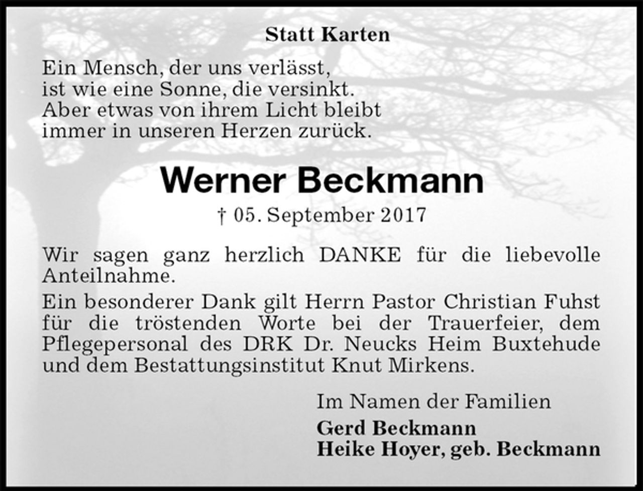 <p>Ein Mensch, der uns verlässt,<br />ist wie eine Sonne, die versinkt.<br />Aber etwas von ihrem Licht bleibt<br />immer in unseren Herzen zurück.<br />Werner Beckmann<br />† 05. September 2017<br />Wir sagen ganz herzlich DANKE für die liebevolle<br />Anteilnahme.<br />Ein besonderer Dank gilt Herrn Pastor Christian Fuhst für die tröstenden Worte bei der Trauerfeier, dem<br />Pflegepersonal des DRK Dr. Neucks Heim Buxtehude<br />und dem Bestattungsinstitut Knut Mirkens.<br />Im Namen der Familien<br />Gerd Beckmann<br />Heike Hoyer, geb. Beckmann<br />Statt Karten</p>