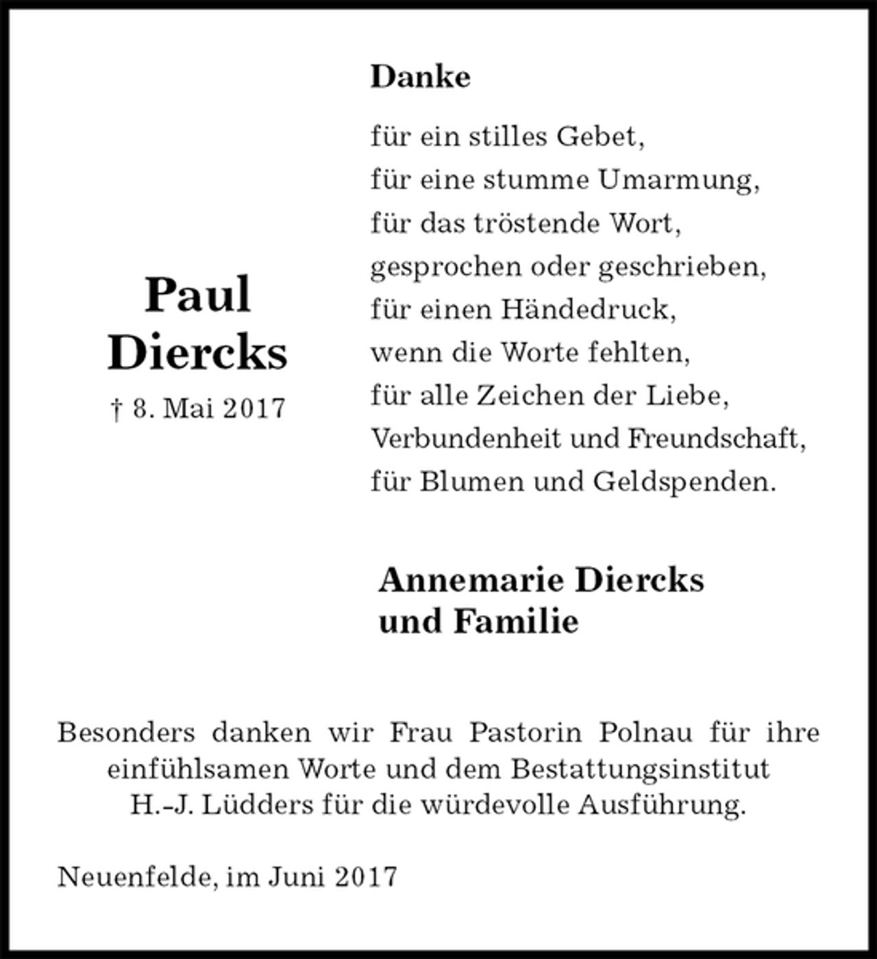 <p>Danke<br />für ein stilles Gebet,<br />für eine stumme Umarmung,<br />für das tröstende Wort,<br />gesprochen oder geschrieben,<br />für einen Händedruck,<br />wenn die Worte fehlten,<br />für alle Zeichen der Liebe,<br />Verbundenheit und Freundschaft,<br />für Blumen und Geldspenden.<br />Annemarie Diercks<br />und Familie<br />Besonders danken wir Frau Pastorin Polnau für ihre einfühlsamen Worte und dem Bestattungsinstitut<br />H.-J. Lüdders für die würdevolle Ausführung.<br />Neuenfelde, im Juni 2017<br />Paul<br />Diercks<br />† 8. Mai 2017</p>
